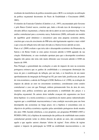7
resultante da transferência da política monetária para o BCE e as restrições na utilização
da política orçamental decorrentes do Pacto de Estabilidade e Crescimento (HMT,
2003).
O relatório da Comissão Calmfors (Calmfors et al., 1997), encomendado pelo Governo
e pelo Banco Central suecos, concluiu que, dada a elevada taxa de desemprego e os
elevados défices orçamentais, a Suécia não devia aderir ao euro na primeira fase. Numa
análise contrafactual para a economia sueca, Soderstrom (2009), utilizando um modelo
de equilíbrio geral (dinâmico e estocástico) para uma pequena economia aberta,
concluiu que a taxa de crescimento do PIB teria sido ligeiramente superior e mais volátil
e que a taxa de inflação teria sido mais elevada se a Suécia tivesse aderido ao euro.
Flam et al. (2009) avaliam o que teria sido o desempenho económico da Dinamarca, da
Suécia e do Reino Unido se estes países tivessem aderido à UEM aquando da sua
criação. Globalmente, os seus resultados apontam para que o desempenho económico
daqueles três países não teria sido muito diferente caso tivessem aderido à UEM em
Janeiro de 1999.
Para Portugal, a generalidade das avaliações ex-ante do impacto do euro na economia
portuguesa estimava que os ganhos de credibilidade e a consequente diminuição das
taxas de juro e estabilização da inflação, por um lado, e os benefícios de um maior
aprofundamento da integração de Portugal na UE, por outro lado, justificavam, do ponto
de vista económico, a adesão de Portugal à UEM. Barbosa et al. (1998), na avaliação do
impacto da adesão ao euro no crescimento económico, consideraram como cenário
contrafactual o caso em que Portugal, embora permanecendo fora da área do euro,
manteria uma política económica que preconizaria a estabilidade dos preços e a
disciplina orçamental. Os autores deste trabalho avançam três argumentos em favor
desta hipótese: (i) a teoria económica e a experiência de muitos países industrializados
sugerem que a estabilidade macroeconómica é uma condição necessária para um bom
desempenho das economias no longo prazo; (ii) a hipótese é consentânea com os
objectivos de política económica seguidos pelas autoridades portuguesas desde meados
dos anos 1980, fazendo referência, a esse propósito, aos programas PCEDED (1987) e
PCDED (1989); (iii) a hipótese de manutenção das políticas de estabilidade num cenário
contrafactual permite isolar os efeitos directos da adesão ao euro, não considerando
aquilo a que aqueles autores chamam ‘efeitos de regime’. Estes efeitos de regime
captam o impacto da participação na UEM na estabilidade macroeconómica e, em
 