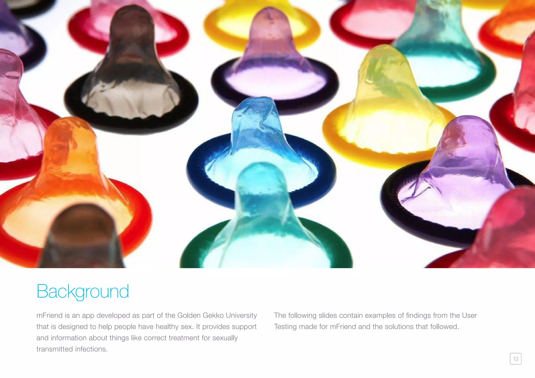 13
Background
mFriend is an app developed as part of the Golden Gekko University
that is designed to help people have healthy sex. It provides support
and information about things like correct treatment for sexually
transmitted infections.
The following slides contain examples of findings from the User
Testing made for mFriend and the solutions that followed.
 