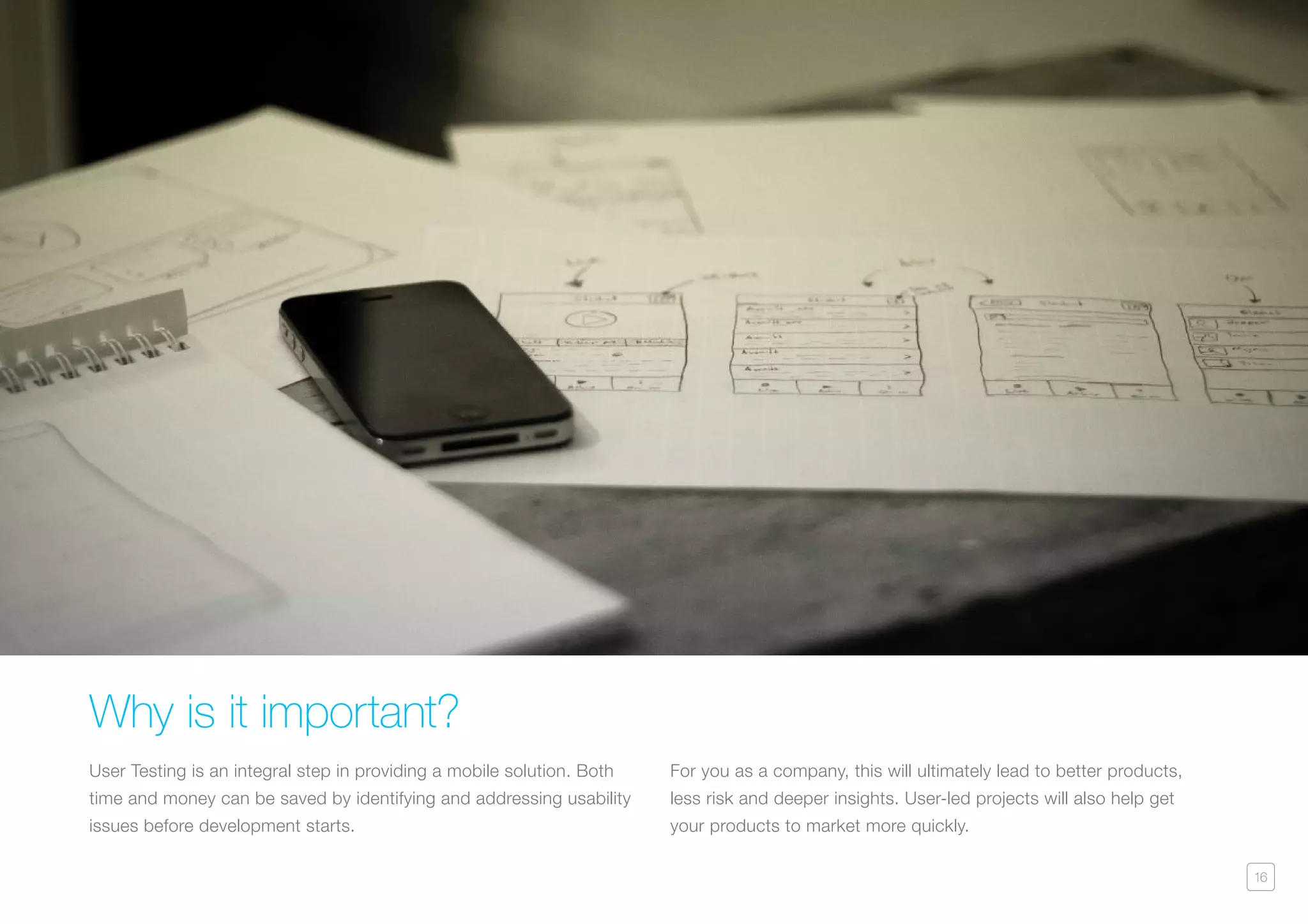 16
Why is it important?
User Testing is an integral step in providing a mobile solution. Both
time and money can be saved by identifying and addressing usability
issues before development starts.
For you as a company, this will ultimately lead to better products,
less risk and deeper insights. User-led projects will also help get
your products to market more quickly.
 