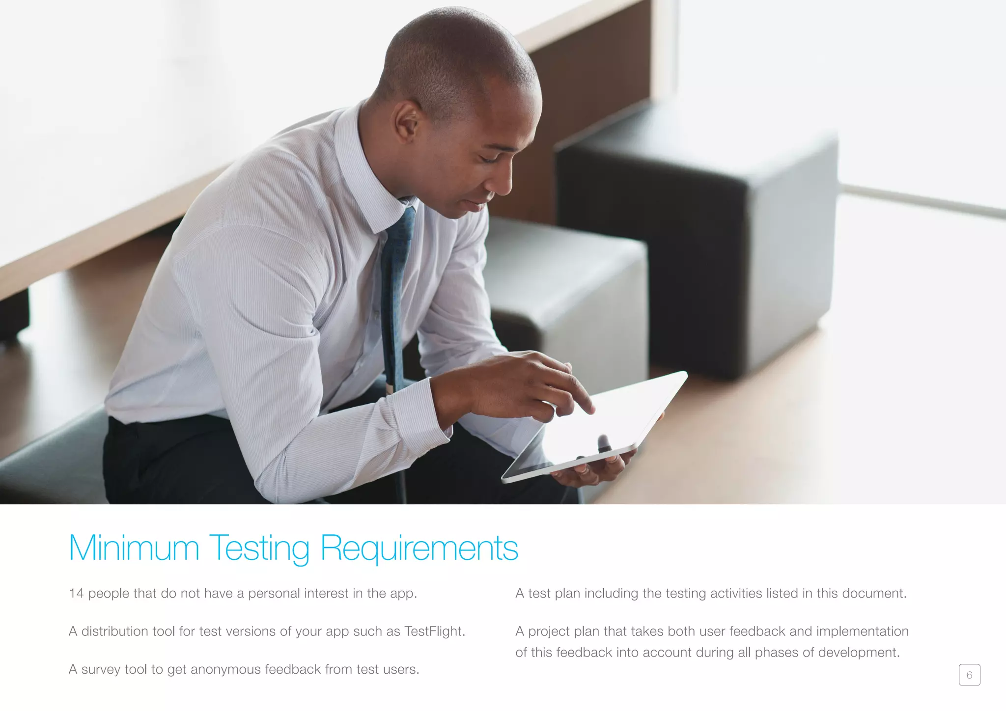 6
Minimum Testing Requirements
14 people that do not have a personal interest in the app.
A distribution tool for test versions of your app such as TestFlight.
A survey tool to get anonymous feedback from test users.
A test plan including the testing activities listed in this document.
A project plan that takes both user feedback and implementation
of this feedback into account during all phases of development.
 