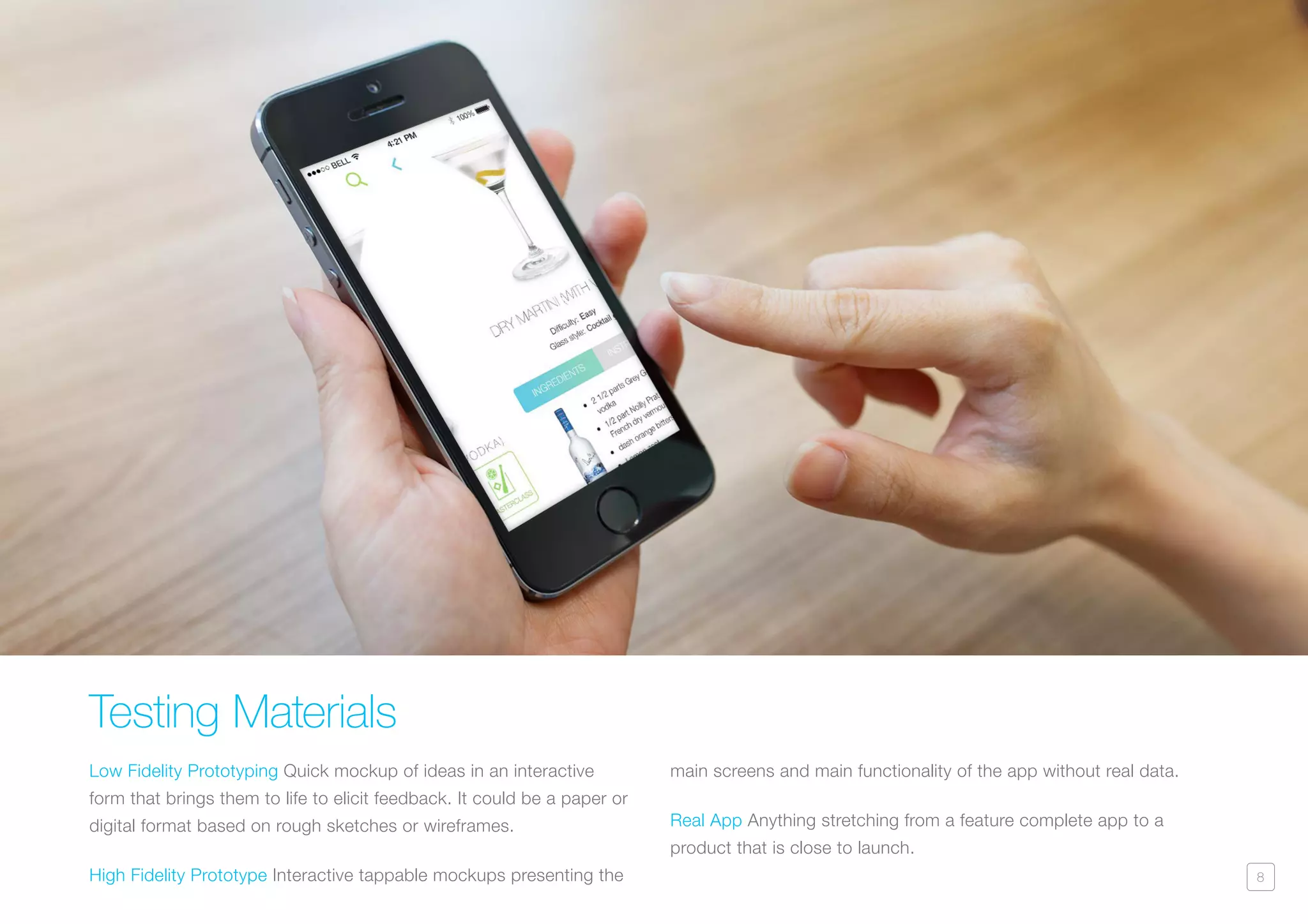 8
Testing Materials
Low Fidelity Prototyping Quick mockup of ideas in an interactive
form that brings them to life to elicit feedback. It could be a paper or
digital format based on rough sketches or wireframes.
High Fidelity Prototype Interactive tappable mockups presenting the
main screens and main functionality of the app without real data.
Real App Anything stretching from a feature complete app to a
product that is close to launch.
 