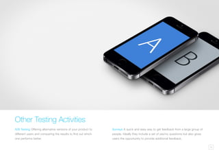 10
Other Testing Activities
A/B Testing Offering alternative versions of your product to
different users and comparing the results to find out which
one performs better.
Surveys A quick and easy way to get feedback from a large group of
people. Ideally they include a set of yes/no questions but also gives
users the opportunity to provide additional feedback.
 