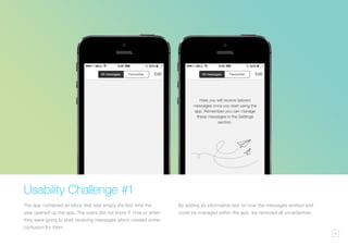 14
Usability Challenge #1
The app contained an inbox that was empty the first time the
user opened up the app. The users did not know if, how or when
they were going to start receiving messages which created some
confusion for them.
By adding an informative text on how the messages worked and
could be managed within the app, we removed all uncertainties.
 