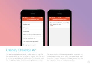 15
Usability Challenge #2
The app contained a section named “I’m just looking for info”. Our
test users tended to go there no matter the situation since they were,
in some sense, always looking for information. This ultimately meant
that the app became less efficient in providing the correct answers.
The section content and name was changed to contain only the
most critical information (where to find your nearest sexual health
clinic). Now the users’ choices within the app became more clear
and they started following the expected user flow.
 