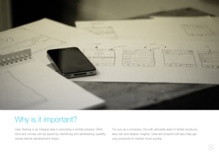 16
Why is it important?
User Testing is an integral step in providing a mobile solution. Both
time and money can be saved by identifying and addressing usability
issues before development starts.
For you as a company, this will ultimately lead to better products,
less risk and deeper insights. User-led projects will also help get
your products to market more quickly.
 