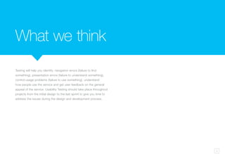 3
Testing will help you identify: navigation errors (failure to find
something), presentation errors (failure to understand something),
control usage problems (failure to use something), understand
how people use the service and get user feedback on the general
appeal of the service. Usability Testing should take place throughout
projects from the initial design to the last sprint to give you time to
address the issues during the design and development process.
What we think
 