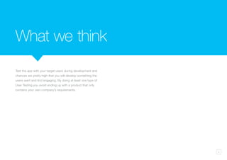 5
Test the app with your target users during development and
chances are pretty high that you will develop something the
users want and find engaging. By doing at least one type of
User Testing you avoid ending up with a product that only
contains your own company’s requirements.
What we think
 