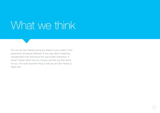 9
You can do User Testing during any phase of your project. From
presenting conceptual sketches of your app idea to exploring
sophisticated tools that record the user-screen interaction. It
doesn’t matter which one you choose, just find one that works
for you. The most important thing is that you do User Testing to
begin with.
What we think
 