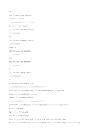 OK
DDL TRIGGER CODE STATUS:
Line/pos Error
———- ——————————————————————
No errors No errors
DDL TRIGGER INSTALL STATUS
————————————
OK
DDL TRIGGER RUNNING STATUS
————————————
ENABLED
STAYMETADATA IN TRIGGER
————————————
OFF
DDL TRIGGER SQL TRACING
————————————
0
DDL TRIGGER TRACE LEVEL
————————————
0
LOCATION OF DDL TRACE FILE
————————————————————————————————————————
/u01/app/oracle/diag/rdbms/src/SRC/trace/ggs_ddl_trace.log
Analyzing installation status—
STATUS OF DDL REPLICATION
————————————————————————————————————————
SUCCESSFUL installation of DDL Replication software components
Script complete.
SQL> @role_setup.sql
GGS Role setup script
This script will drop and recreate the role GGS_GGSUSER_ROLE
To use a different role name, quit this script and then edit the params.sql
 