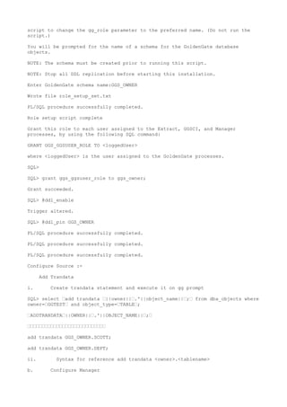 script to change the gg_role parameter to the preferred name. (Do not run the
script.)
You will be prompted for the name of a schema for the GoldenGate database
objects.
NOTE: The schema must be created prior to running this script.
NOTE: Stop all DDL replication before starting this installation.
Enter GoldenGate schema name:GGS_OWNER
Wrote file role_setup_set.txt
PL/SQL procedure successfully completed.
Role setup script complete
Grant this role to each user assigned to the Extract, GGSCI, and Manager
processes, by using the following SQL command:
GRANT GGS_GGSUSER_ROLE TO <loggedUser>
where <loggedUser> is the user assigned to the GoldenGate processes.
SQL>
SQL> grant ggs_ggsuser_role to ggs_owner;
Grant succeeded.
SQL> @ddl_enable
Trigger altered.
SQL> @ddl_pin GGS_OWNER
PL/SQL procedure successfully completed.
PL/SQL procedure successfully completed.
PL/SQL procedure successfully completed.
Configure Source :-
Add Trandata
i. Create trandata statement and execute it on gg prompt
SQL> select —add trandata —||owner||—.'||object_name||—;— from dba_objects where
owner=—GGTEST— and object_type=—TABLE—;
—ADDTRANDATA—||OWNER||—.'||OBJECT_NAME||—;—
———————————————————————————
add trandata GGS_OWNER.SCOTT;
add trandata GGS_OWNER.DEPT;
ii. Syntax for reference add trandata <owner>.<tablename>
b. Configure Manager
 