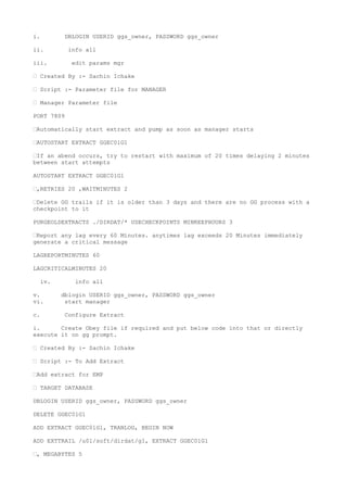 i. DBLOGIN USERID ggs_owner, PASSWORD ggs_owner
ii. info all
iii. edit params mgr
— Created By :- Sachin Ichake
— Script :- Parameter file for MANAGER
— Manager Parameter file
PORT 7809
—Automatically start extract and pump as soon as manager starts
—AUTOSTART EXTRACT GGEC01G1
—If an abend occurs, try to restart with maximum of 20 times delaying 2 minutes
between start attempts
AUTOSTART EXTRACT GGEC01G1
—,RETRIES 20 ,WAITMINUTES 2
—Delete GG trails if it is older than 3 days and there are no GG process with a
checkpoint to it
PURGEOLDEXTRACTS ./DIRDAT/* USECHECKPOINTS MINKEEPHOURS 3
—Report any lag every 60 Minutes. anytimes lag exceeds 20 Minutes immediately
generate a critical message
LAGREPORTMINUTES 60
LAGCRITICALMINUTES 20
iv. info all
v. dblogin USERID ggs_owner, PASSWORD ggs_owner
vi. start manager
c. Configure Extract
i. Create Obey file if required and put below code into that or directly
execute it on gg prompt.
— Created By :- Sachin Ichake
— Script :- To Add Extract
—Add extract for EMP
— TARGET DATABASE
DBLOGIN USERID ggs_owner, PASSWORD ggs_owner
DELETE GGEC01G1
ADD EXTRACT GGEC01G1, TRANLOG, BEGIN NOW
ADD EXTTRAIL /u01/soft/dirdat/g1, EXTRACT GGEC01G1
—, MEGABYTES 5
 