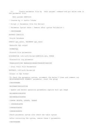 ii. Create parameter file by —edit params— command and put below code in
the parameter file.
Edit params GGEC01G1
— Created By :- Sachin Ichake
— Script :- Parameter file for Extract
— Parameter Syntax check ( Remove after syntax Validation )
— CHECKPARAMS
EXTRACT GGEC01G1
—Source Database
USERID ggs_owner, PASSWORD ggs_owner
—Generate SQL output
—FORMATSQL
—Discard file parameters
DISCARDFILE /u01/soft/dirrpt/GGEC01G1.dsc, PURGE
—Transaction log parameter
—TRANLOGOPTIONS MANAGESECONDARYTRUNCATIONPOINT
— Local Trail File Parameters
EXTTRAIL /u01/soft/dirdat/g1
—Output in SQL format
—To check the parameter syntax, uncomment the below 2 lines and comment out
—WILDCARDRESOLVE DYNAMIC— parameter. start the group
—CHECKPARAMS
—NODYNAMICRESOLUTION
— Update and delete operation parameters capture full ops image
—NOCOMPRESSDELETES
—NOCOMPRESSUPDATES
—IGNORE DELETE, UPDATE, INSERT
— IGNOREDELETES
—IGNOREUPDATES
—IGNOREINSERTS
—Check parameter syntax also check the table syntax
—after correcting the syntax, remove these 2 parameters
—CHECKPARAMS
 