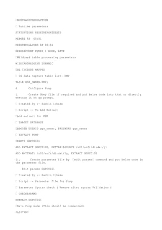 —NODYNAMICRESOLUTION
— Runtime parameters
STATOPTIONS RESETREPORTSTATS
REPORT AT 00:01
REPORTROLLOVER AT 00:01
REPORTCOUNT EVERY 1 HOUR, RATE
—Wildcard table processing parameters
WILDCARDRESOLVE DYNAMIC
DDL INCLUDE MAPPED
— GG data capture table list: EMP
TABLE GGS_OWNER.EMP;
d. Configure Pump
i. Create Obey file if required and put below code into that or directly
execute it on gg prompt.
— Created By :- Sachin Ichake
— Script :- To Add Extract
—Add extract for EMP
— TARGET DATABASE
DBLOGIN USERID ggs_owner, PASSWORD ggs_owner
— EXTRACT PUMP
DELETE GGPC01G1
ADD EXTRACT GGPC01G1, EXTTRAILSOURCE /u01/soft/dirdat/g1
ADD RMTTRAIL /u01/soft/dirdat/1g, EXTRACT GGPC01G1
ii. Create parameter file by —edit params— command and put below code in
the parameter file.
Edit params GGPC01G1
— Created By :- Sachin Ichake
— Script :- Parameter file for Pump
— Parameter Syntax check ( Remove after syntax Validation )
— CHECKPARAMS
EXTRACT GGPC01G1
—Data Pump mode (This should be commented)
PASSTHRU
 