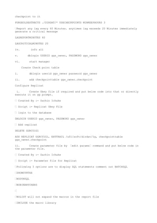 checkpoint to it
PURGEOLDEXTRACTS ./DIRDAT/* USECHECKPOINTS MINKEEPHOURS 3
–Report any lag every 60 Minutes. anytimes lag exceeds 20 Minutes immediately
generate a critical message
LAGREPORTMINUTES 60
LAGCRITICALMINUTES 20
iv. info all
v. dblogin USERID ggs_owner, PASSWORD ggs_owner
vi. start manager
Create Check point table
i. dblogin userid ggs_owner password ggs_owner
ii. add checkpointtable ggs_owner.checkpoint
Configure Replicat
i. Create Obey file if required and put below code into that or directly
execute it on gg prompt.
– Created By :- Sachin Ichake
– Script :- Replicat Obey File
– login to the database
DBLOGIN USERID ggs_owner, PASSWORD ggs_owner
– Add replicat
DELETE GGRC01G1
ADD REPLICAT GGRC01G1, EXTTRAIL /u01/soft/dirdat/1g, checkpointtable
ggs_owner.checkpoint
ii. Create parameter file by –edit params– command and put below code in
the parameter file.
– Created By :- Sachin Ichake
– Script :- Parameter file for Replicat
–Following 3 options are to display SQL statements comment out BATCHSQL
–SHOWSYNTAX
–NODYNSQL
–NOBINARYCHARS
–
–NOLIST will not expand the macros in the report file
–INCLUDE the macro library
 