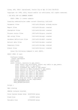 Linux, x86, 32bit (optimized), Oracle 11g on Apr 23 2012 08:09:25
Copyright (C) 1995, 2012, Oracle and/or its affiliates. All rights reserved.
– YOU WILL GET GG COMMAND PROMPT
GGSCI (VM1) 1> create subdirs
Creating subdirectories under current directory /u01/soft
Parameter files /u01/soft/dirprm: already exists
Report files /u01/soft/dirrpt: created
Checkpoint files /u01/soft/dirchk: created
Process status files /u01/soft/dirpcs: created
SQL script files /u01/soft/dirsql: created
Database definitions files /u01/soft/dirdef: created
Extract data files /u01/soft/dirdat: created
Temporary files /u01/soft/dirtmp: created
Stdout files /u01/soft/dirout: created
Issue the following command to exit GGSCI.
GGSCI (VM1) 2> exit
Configure Schema
create tablespace
create user
Give Grants
grant connect, resource to ggs_owner;
grant select any dictionary, select any table to ggs_owner;
grant create table to ggs_owner;
grant flashback any table to ggs_owner;
grant execute on dbms_flashback to ggs_owner;
grant execute on utl_file to ggs_owner;
grant create any table to ggs_owner;
grant insert any table to ggs_owner;
grant update any table to ggs_owner;
grant delete any table to ggs_owner;
grant drop any table to ggs_owner;
Change Parameter as per requirement
UNDO_MANAGEMENT=AUTO
UNDO_RETENTION=86400
Script :
SQL> startup
ORACLE instance started.
Total System Global Area 422670336 bytes
Fixed Size 1336960 bytes
Variable Size 247466368 bytes
 