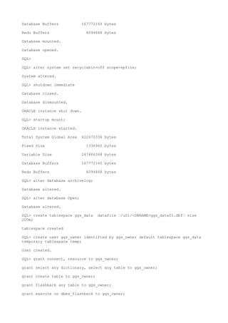 Database Buffers 167772160 bytes
Redo Buffers 6094848 bytes
Database mounted.
Database opened.
SQL>
SQL> alter system set recyclebin=off scope=spfile;
System altered.
SQL> shutdown immediate
Database closed.
Database dismounted.
ORACLE instance shut down.
SQL> startup mount;
ORACLE instance started.
Total System Global Area 422670336 bytes
Fixed Size 1336960 bytes
Variable Size 247466368 bytes
Database Buffers 167772160 bytes
Redo Buffers 6094848 bytes
SQL> alter database archivelog;
Database altered.
SQL> alter database Open;
Database altered.
SQL> create tablespace ggs_data datafile –/u01/<DBNAME>ggs_data01.dbf– size
200m;
tablespace created
SQL> create user ggs_owner identified by ggs_owner default tablespace ggs_data
temporary tablespace temp;
User created.
SQL> grant connect, resource to ggs_owner;
grant select any dictionary, select any table to ggs_owner;
grant create table to ggs_owner;
grant flashback any table to ggs_owner;
grant execute on dbms_flashback to ggs_owner;
 
