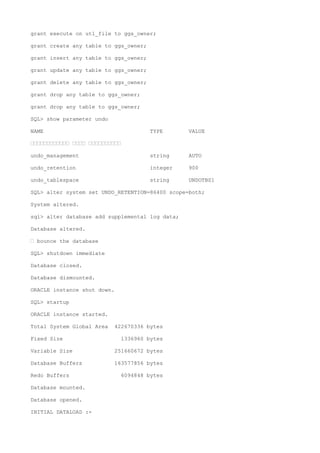 grant execute on utl_file to ggs_owner;
grant create any table to ggs_owner;
grant insert any table to ggs_owner;
grant update any table to ggs_owner;
grant delete any table to ggs_owner;
grant drop any table to ggs_owner;
grant drop any table to ggs_owner;
SQL> show parameter undo
NAME TYPE VALUE
———————————— ———— ——————————
undo_management string AUTO
undo_retention integer 900
undo_tablespace string UNDOTBS1
SQL> alter system set UNDO_RETENTION=86400 scope=both;
System altered.
sql> alter database add supplemental log data;
Database altered.
— bounce the database
SQL> shutdown immediate
Database closed.
Database dismounted.
ORACLE instance shut down.
SQL> startup
ORACLE instance started.
Total System Global Area 422670336 bytes
Fixed Size 1336960 bytes
Variable Size 251660672 bytes
Database Buffers 163577856 bytes
Redo Buffers 6094848 bytes
Database mounted.
Database opened.
INITIAL DATALOAD :-
 