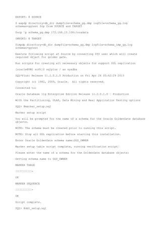 EXPORT: @ SOURCE
$ expdp directory=db_dir dumpfile=schema_gg.dmp logfile=schema_gg.log
schemas=ggtest Scp from SOURCE and TARGET
$scp —p schema_gg.dmp 172.168.10.108:/oradata
IMPORT: @ TARGET
$impdp directory=db_dir dumpfile=schema_gg.dmp logfile=schema_imp_gg.log
schemas=ggtest
Execute following script at Source by connecting SYS user which will create
required object for golden gate.
Run scripts for creating all necessary objects for support DDL replication
[oracle@VM1 soft]$ sqlplus / as sysdba
SQL*Plus: Release 11.2.0.1.0 Production on Fri Apr 26 05:42:29 2013
Copyright (c) 1982, 2009, Oracle. All rights reserved.
Connected to:
Oracle Database 11g Enterprise Edition Release 11.2.0.1.0 — Production
With the Partitioning, OLAP, Data Mining and Real Application Testing options
SQL> @marker_setup.sql
Marker setup script
You will be prompted for the name of a schema for the Oracle GoldenGate database
objects.
NOTE: The schema must be created prior to running this script.
NOTE: Stop all DDL replication before starting this installation.
Enter Oracle GoldenGate schema name:GGS_OWNER
Marker setup table script complete, running verification script—
Please enter the name of a schema for the GoldenGate database objects:
Setting schema name to GGS_OWNER
MARKER TABLE
——————————-
OK
MARKER SEQUENCE
——————————-
OK
Script complete.
SQL> @ddl_setup.sql
 