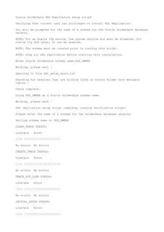 Oracle GoldenGate DDL Replication setup script
Verifying that current user has privileges to install DDL Replication—
You will be prompted for the name of a schema for the Oracle GoldenGate database
objects.
NOTE: For an Oracle 10g source, the system recycle bin must be disabled. For
Oracle 11g and later, it can be enabled.
NOTE: The schema must be created prior to running this script.
NOTE: Stop all DDL replication before starting this installation.
Enter Oracle GoldenGate schema name:GGS_OWNER
Working, please wait —
Spooling to file ddl_setup_spool.txt
Checking for sessions that are holding locks on Oracle Golden Gate metadata
tables —
Check complete.
Using GGS_OWNER as a Oracle GoldenGate schema name.
Working, please wait —
DDL replication setup script complete, running verification script—
Please enter the name of a schema for the GoldenGate database objects:
Setting schema name to GGS_OWNER
CLEAR_TRACE STATUS:
Line/pos Error
———- ——————————————————————
No errors No errors
CREATE_TRACE STATUS:
Line/pos Error
———- ——————————————————————
No errors No errors
TRACE_PUT_LINE STATUS:
Line/pos Error
———- ——————————————————————
No errors No errors
INITIAL_SETUP STATUS:
Line/pos Error
———- ——————————————————————
 