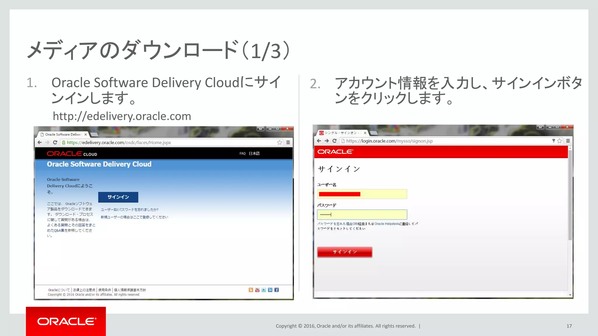 Copyright © 2016, Oracle and/or its affiliates. All rights reserved. |
2. アカウント情報を入力し、サインインボタ
ンをクリックします。
メディアのダウンロード（1/3）
1. Oracle Software Delivery Cloudにサイ
ンインします。
17
http://edelivery.oracle.com
 
