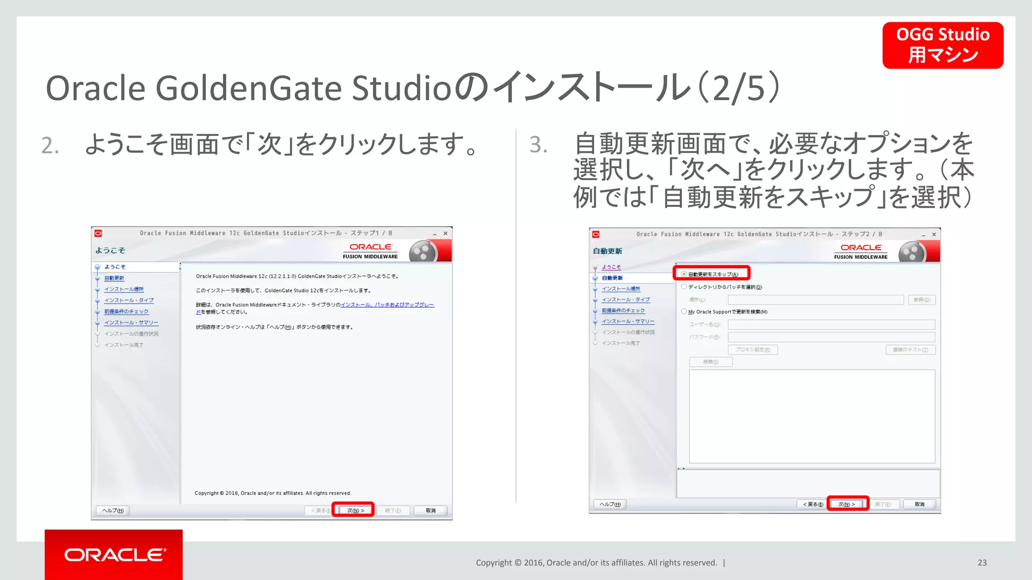 Copyright © 2016, Oracle and/or its affiliates. All rights reserved. |
Oracle GoldenGate Studioのインストール（2/5）
23
2. ようこそ画面で「次」をクリックします。 3. 自動更新画面で、必要なオプションを
選択し、 「次へ」をクリックします。 （本
例では「自動更新をスキップ」を選択）
OGG Studio
用マシン
 