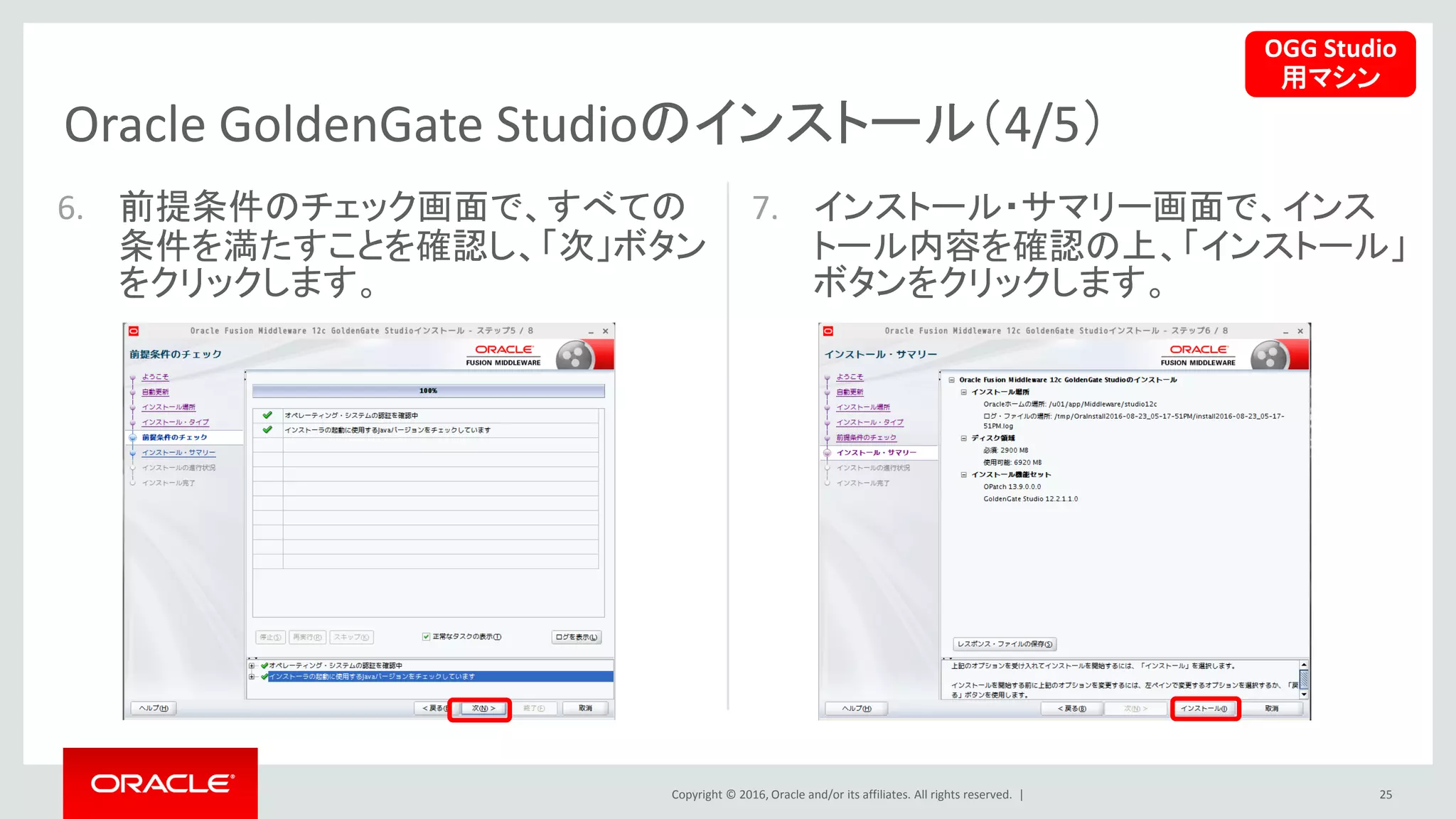 Copyright © 2016, Oracle and/or its affiliates. All rights reserved. |
Oracle GoldenGate Studioのインストール（4/5）
25
6. 前提条件のチェック画面で、すべての
条件を満たすことを確認し、「次」ボタン
をクリックします。
7. インストール・サマリー画面で、インス
トール内容を確認の上、「インストール」
ボタンをクリックします。
OGG Studio
用マシン
 