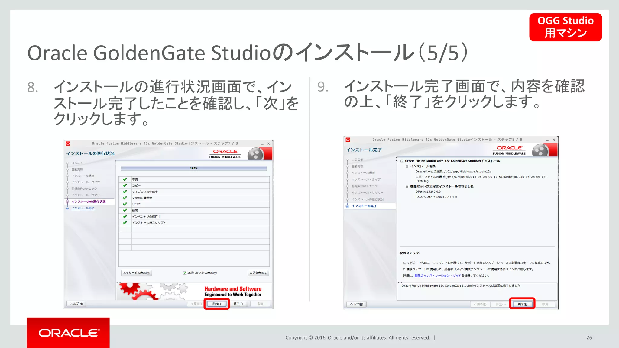 Copyright © 2016, Oracle and/or its affiliates. All rights reserved. |
8. インストールの進行状況画面で、イン
ストール完了したことを確認し、「次」を
クリックします。
9. インストール完了画面で、内容を確認
の上、「終了」をクリックします。
26
Oracle GoldenGate Studioのインストール（5/5）
OGG Studio
用マシン
 