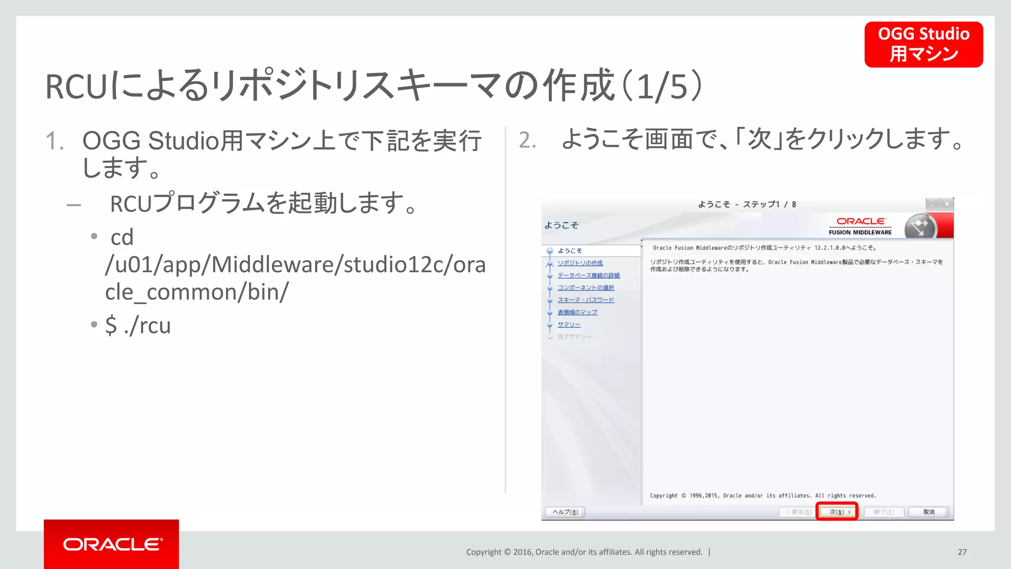 Copyright © 2016, Oracle and/or its affiliates. All rights reserved. |
1. OGG Studio用マシン上で下記を実行
します。
– RCUプログラムを起動します。
• cd
/u01/app/Middleware/studio12c/ora
cle_common/bin/
• $ ./rcu
2. ようこそ画面で、「次」をクリックします。
27
RCUによるリポジトリスキーマの作成（1/5）
OGG Studio
用マシン
 