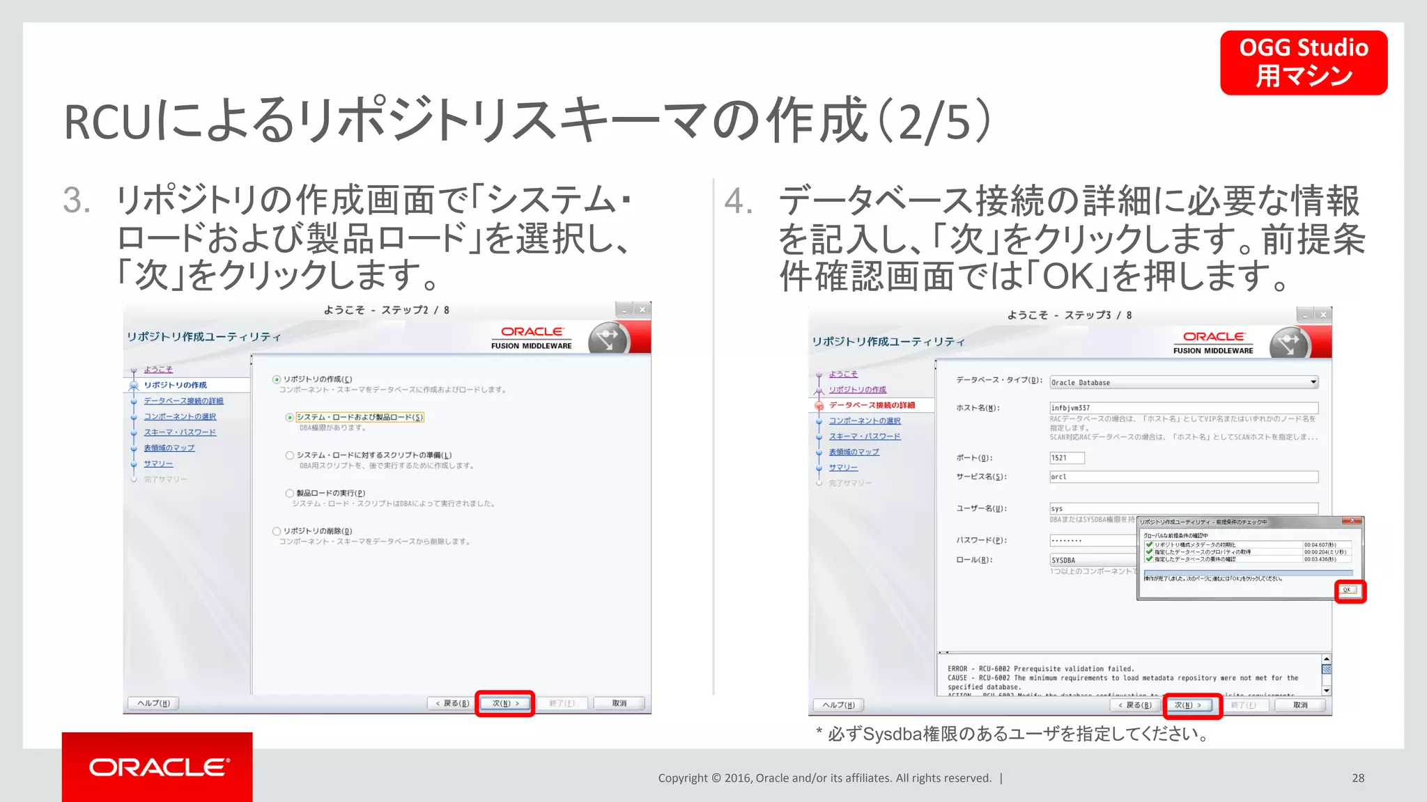 Copyright © 2016, Oracle and/or its affiliates. All rights reserved. |
3. リポジトリの作成画面で「システム・
ロードおよび製品ロード」を選択し、
「次」をクリックします。
28
RCUによるリポジトリスキーマの作成（2/5）
4. データベース接続の詳細に必要な情報
を記入し、「次」をクリックします。前提条
件確認画面では「OK」を押します。
OGG Studio
用マシン
* 必ずSysdba権限のあるユーザを指定してください。
 