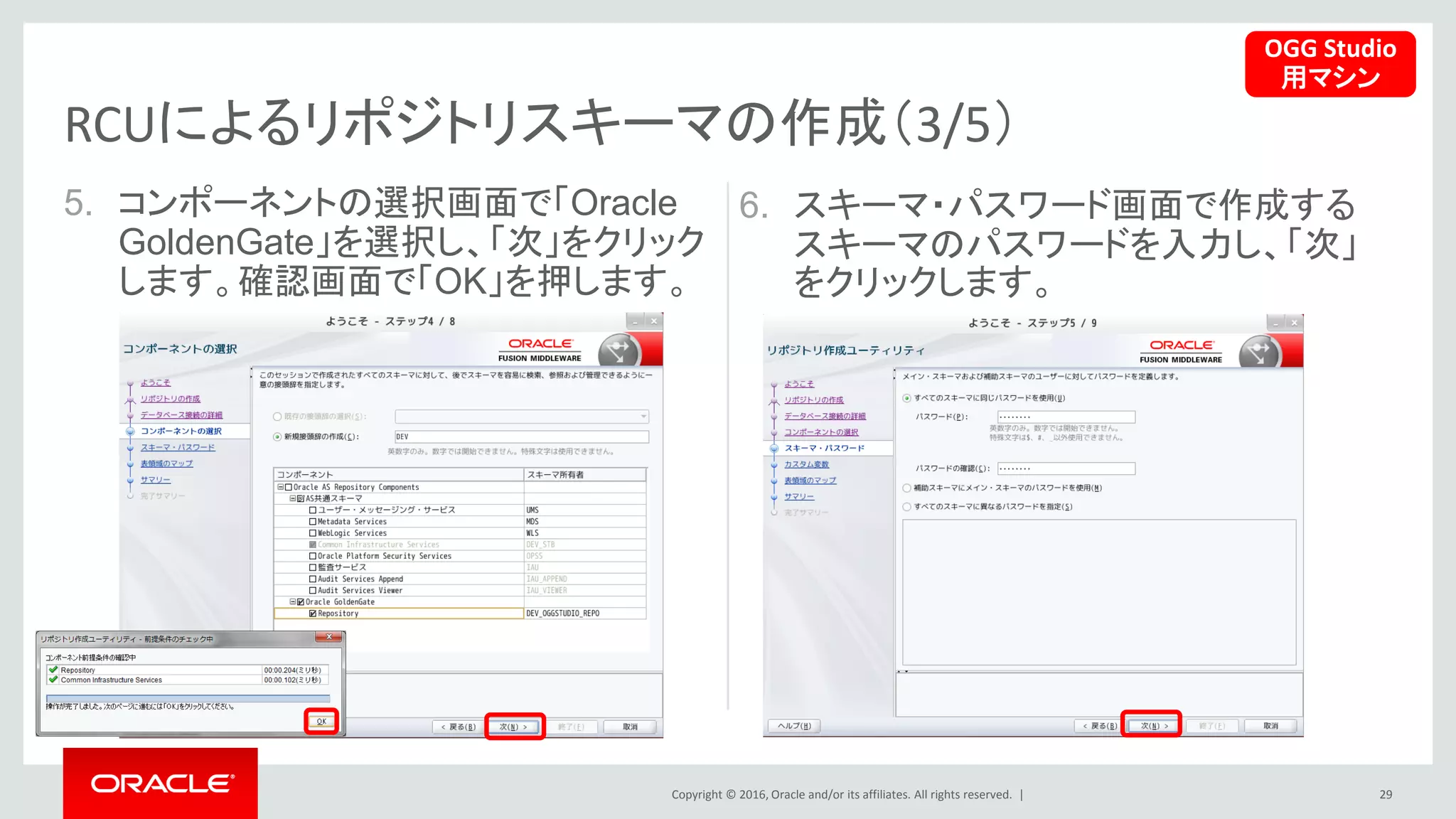 Copyright © 2016, Oracle and/or its affiliates. All rights reserved. |
5. コンポーネントの選択画面で「Oracle
GoldenGate」を選択し、「次」をクリック
します。確認画面で「OK」を押します。
29
RCUによるリポジトリスキーマの作成（3/5）
6. スキーマ・パスワード画面で作成する
スキーマのパスワードを入力し、「次」
をクリックします。
OGG Studio
用マシン
 