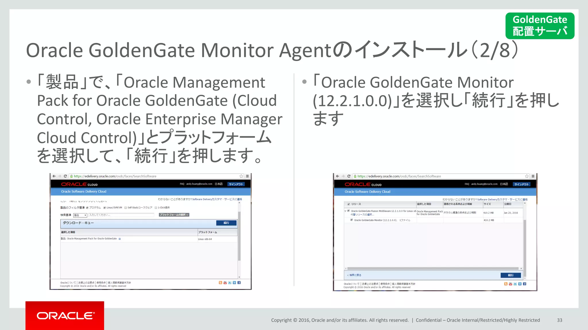 Copyright © 2016, Oracle and/or its affiliates. All rights reserved. |
• 「製品」で、「Oracle Management
Pack for Oracle GoldenGate (Cloud
Control, Oracle Enterprise Manager
Cloud Control)」とプラットフォーム
を選択して、「続行」を押します。
• 「Oracle GoldenGate Monitor
(12.2.1.0.0)」を選択し「続行」を押し
ます
Confidential – Oracle Internal/Restricted/Highly Restricted 33
Oracle GoldenGate Monitor Agentのインストール（2/8）
GoldenGate
配置サーバ
 
