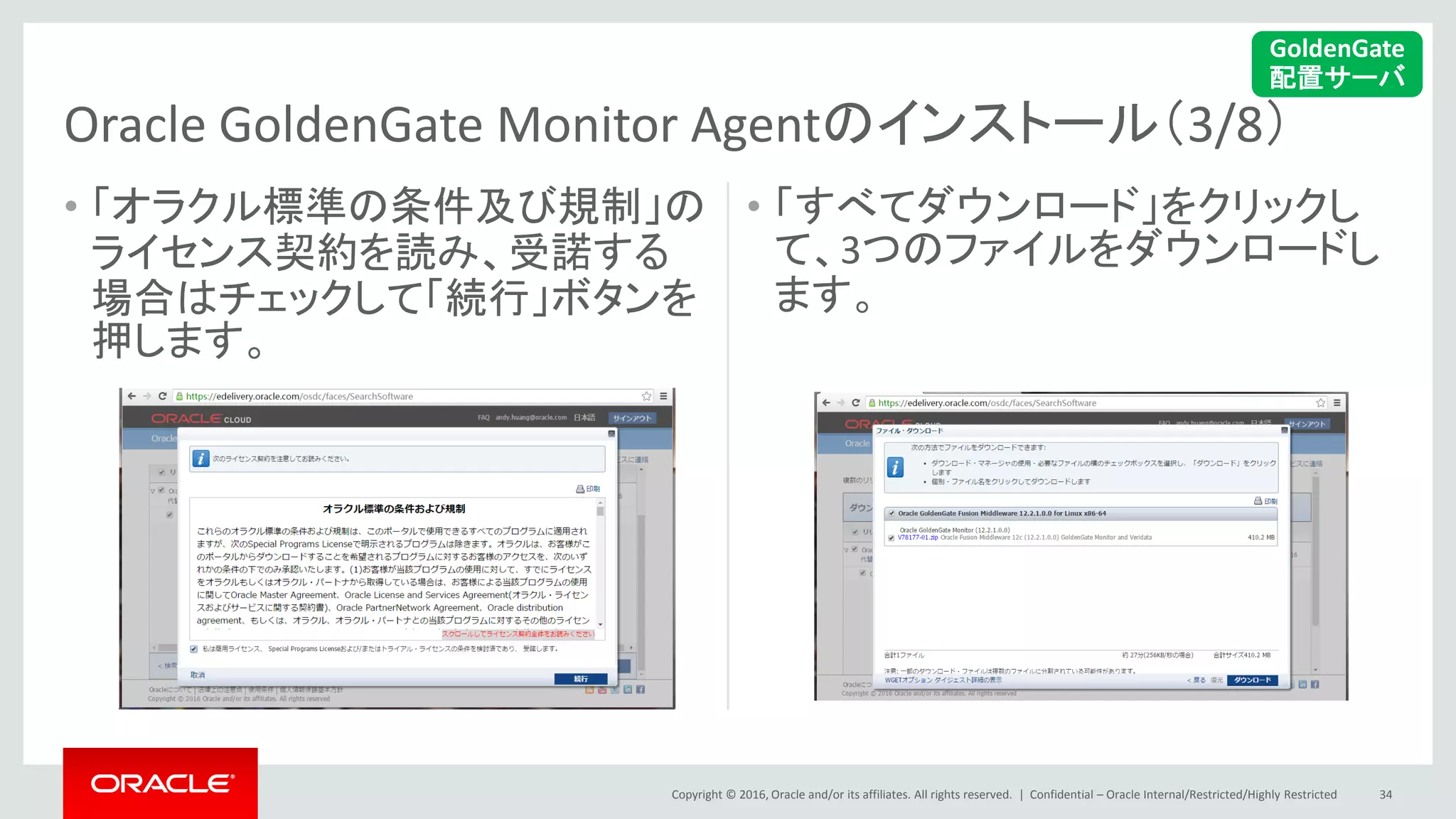 Copyright © 2016, Oracle and/or its affiliates. All rights reserved. |
• 「オラクル標準の条件及び規制」の
ライセンス契約を読み、受諾する
場合はチェックして「続行」ボタンを
押します。
• 「すべてダウンロード」をクリックし
て、3つのファイルをダウンロードし
ます。
Confidential – Oracle Internal/Restricted/Highly Restricted 34
Oracle GoldenGate Monitor Agentのインストール（3/8）
GoldenGate
配置サーバ
 