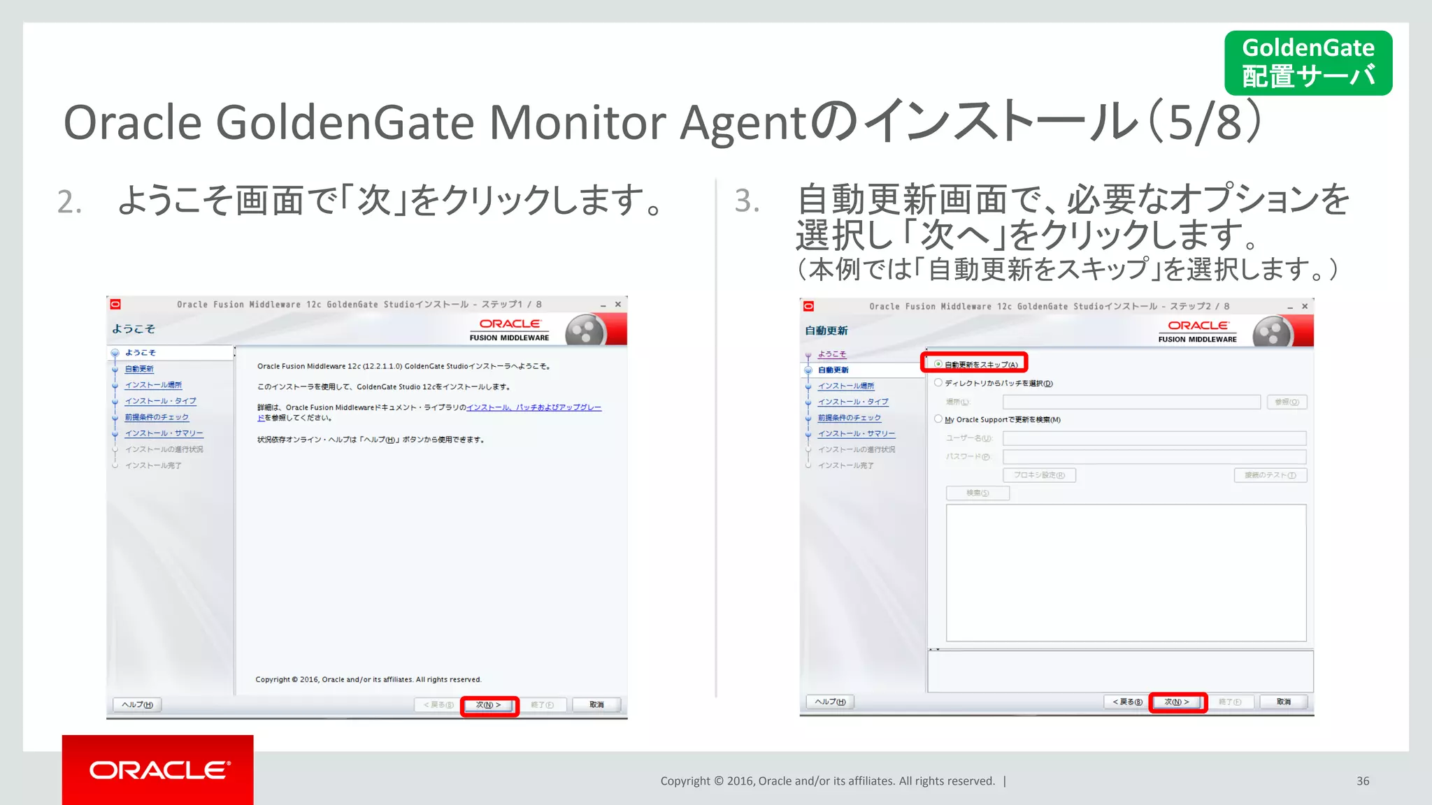 Copyright © 2016, Oracle and/or its affiliates. All rights reserved. |
Oracle GoldenGate Monitor Agentのインストール（5/8）
36
2. ようこそ画面で「次」をクリックします。 3. 自動更新画面で、必要なオプションを
選択し 「次へ」をクリックします。
（本例では「自動更新をスキップ」を選択します。）
GoldenGate
配置サーバ
 