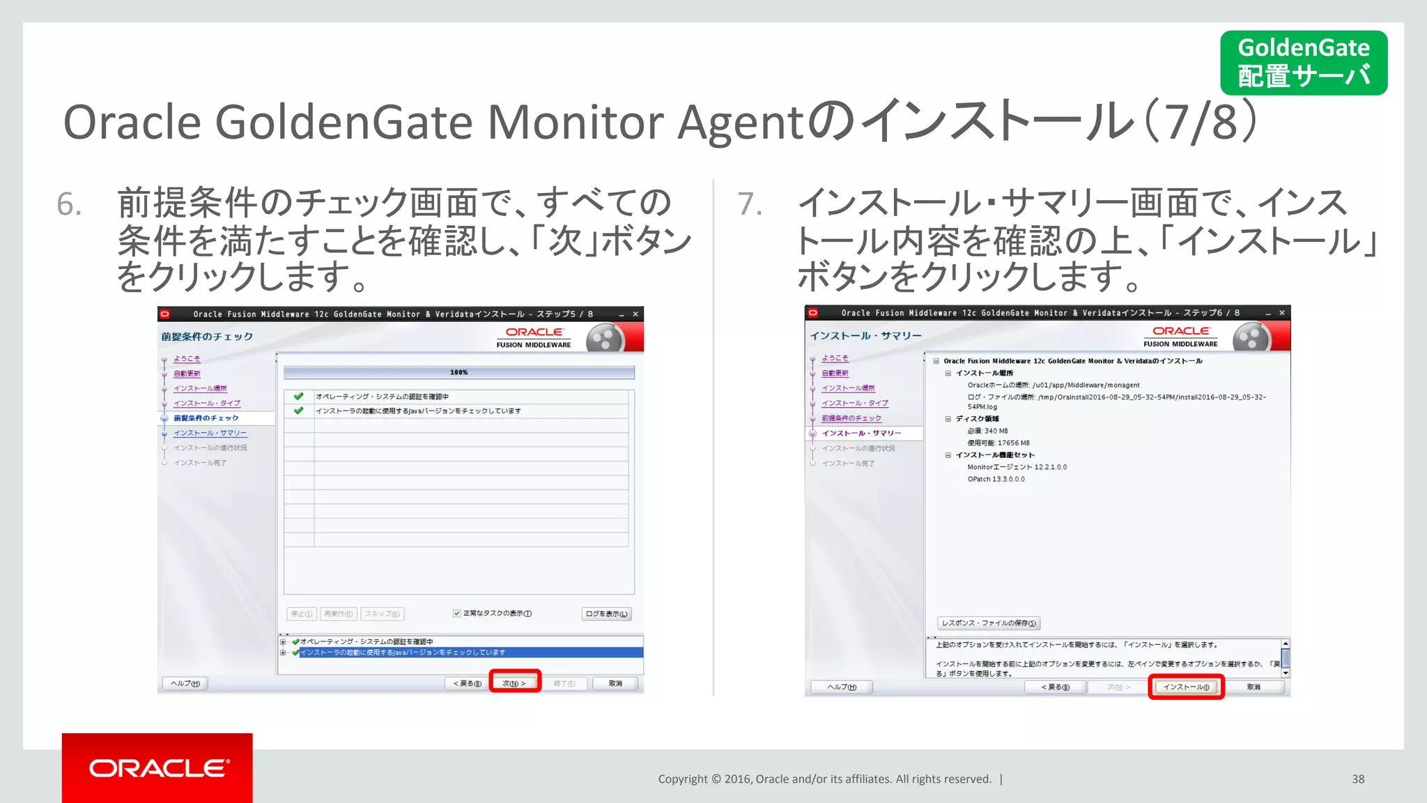 Copyright © 2016, Oracle and/or its affiliates. All rights reserved. |
Oracle GoldenGate Monitor Agentのインストール（7/8）
38
6. 前提条件のチェック画面で、すべての
条件を満たすことを確認し、「次」ボタン
をクリックします。
7. インストール・サマリー画面で、インス
トール内容を確認の上、「インストール」
ボタンをクリックします。
GoldenGate
配置サーバ
 