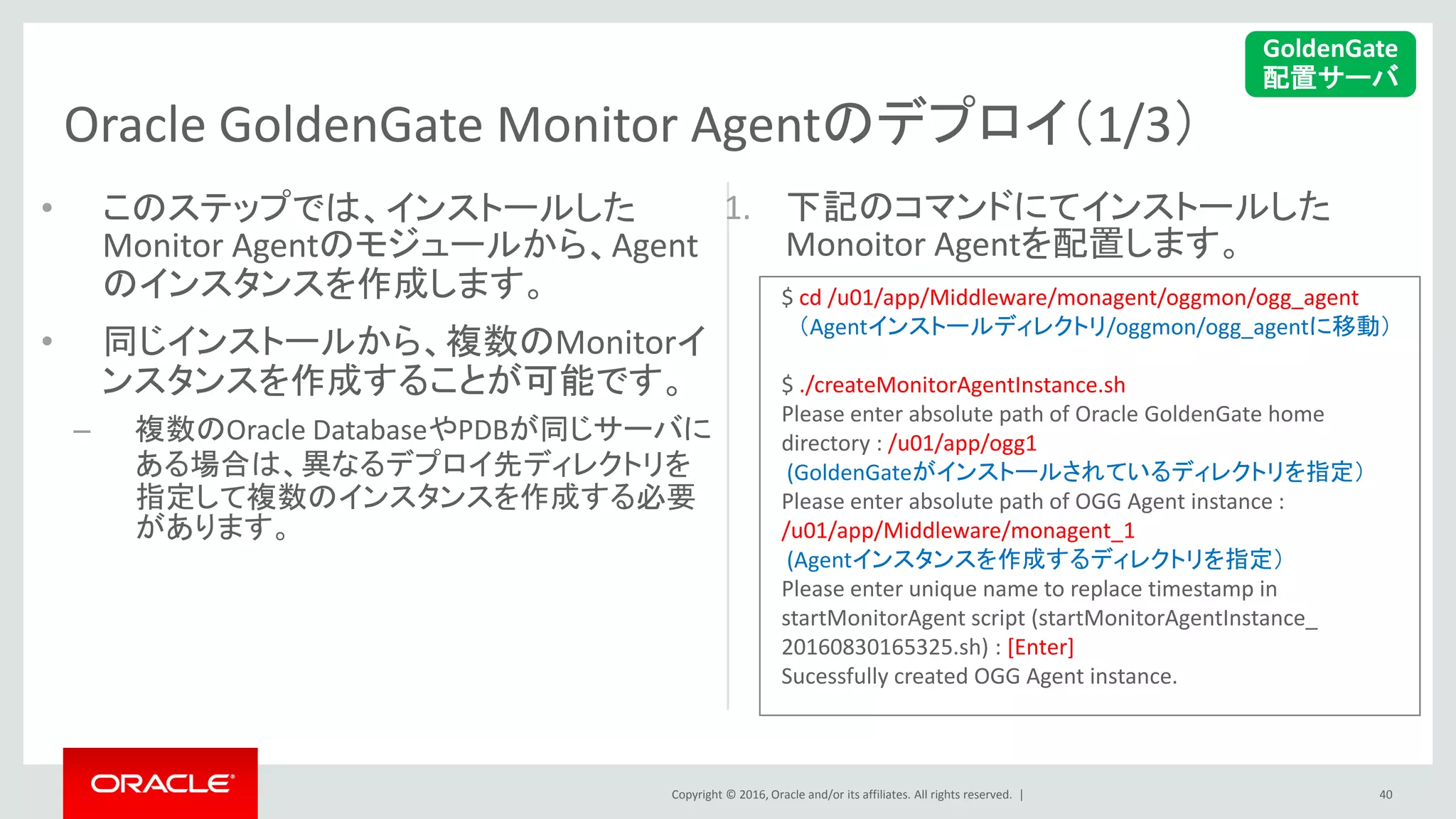 Copyright © 2016, Oracle and/or its affiliates. All rights reserved. |
Oracle GoldenGate Monitor Agentのデプロイ（1/3）
1. 下記のコマンドにてインストールした
Monoitor Agentを配置します。
•
• このステップでは、インストールした
Monitor Agentのモジュールから、Agent
のインスタンスを作成します。
• 同じインストールから、複数のMonitorイ
ンスタンスを作成することが可能です。
– 複数のOracle DatabaseやPDBが同じサーバに
ある場合は、異なるデプロイ先ディレクトリを
指定して複数のインスタンスを作成する必要
があります。
40
GoldenGate
配置サーバ
$ cd /u01/app/Middleware/monagent/oggmon/ogg_agent
（Agentインストールディレクトリ/oggmon/ogg_agentに移動）
$ ./createMonitorAgentInstance.sh
Please enter absolute path of Oracle GoldenGate home
directory : /u01/app/ogg1
(GoldenGateがインストールされているディレクトリを指定）
Please enter absolute path of OGG Agent instance :
/u01/app/Middleware/monagent_1
(Agentインスタンスを作成するディレクトリを指定）
Please enter unique name to replace timestamp in
startMonitorAgent script (startMonitorAgentInstance_
20160830165325.sh) : [Enter]
Sucessfully created OGG Agent instance.
 