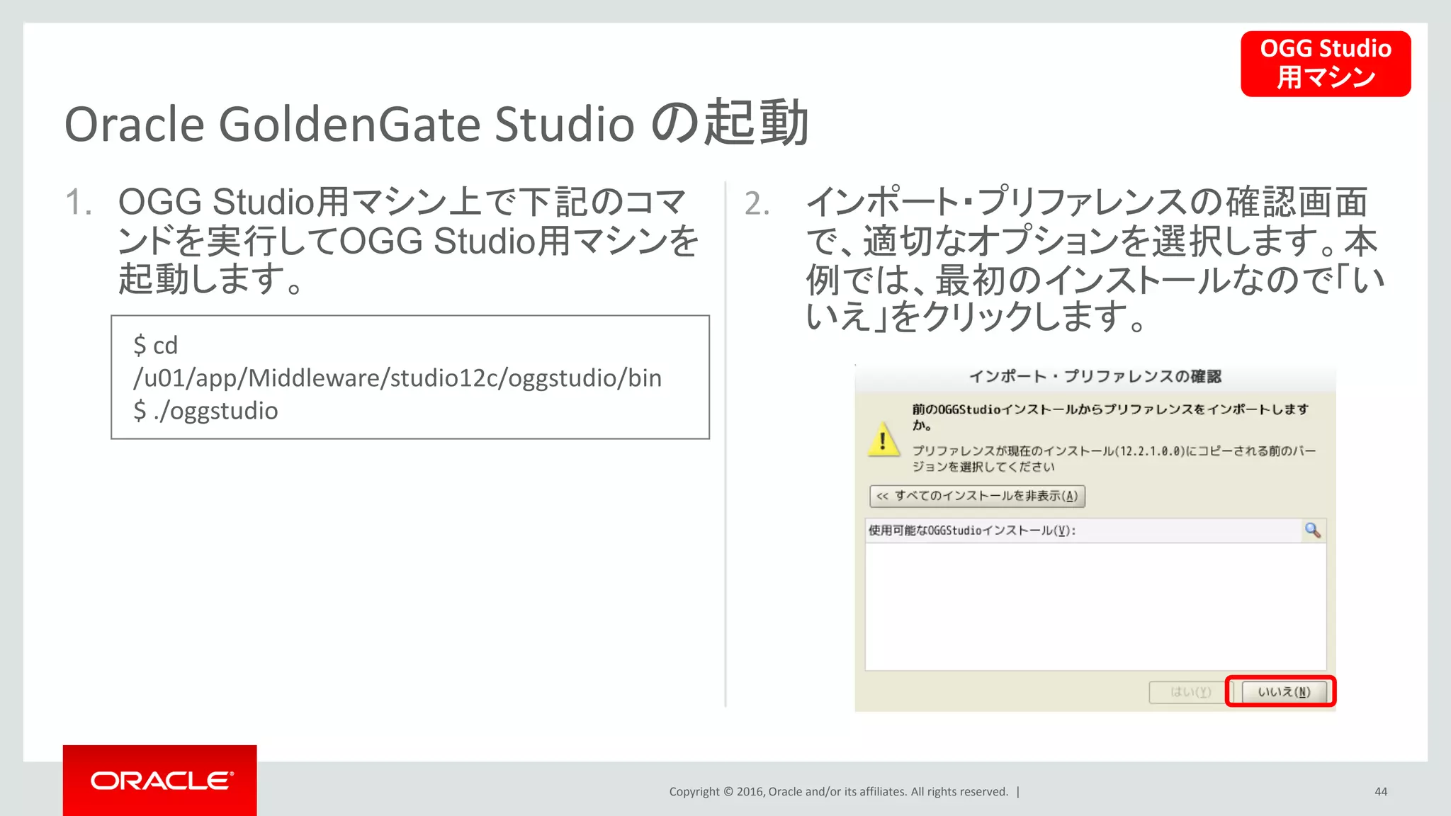 Copyright © 2016, Oracle and/or its affiliates. All rights reserved. |
1. OGG Studio用マシン上で下記のコマ
ンドを実行してOGG Studio用マシンを
起動します。
2. インポート・プリファレンスの確認画面
で、適切なオプションを選択します。本
例では、最初のインストールなので「い
いえ」をクリックします。
44
Oracle GoldenGate Studio の起動
OGG Studio
用マシン
$ cd
/u01/app/Middleware/studio12c/oggstudio/bin
$ ./oggstudio
 