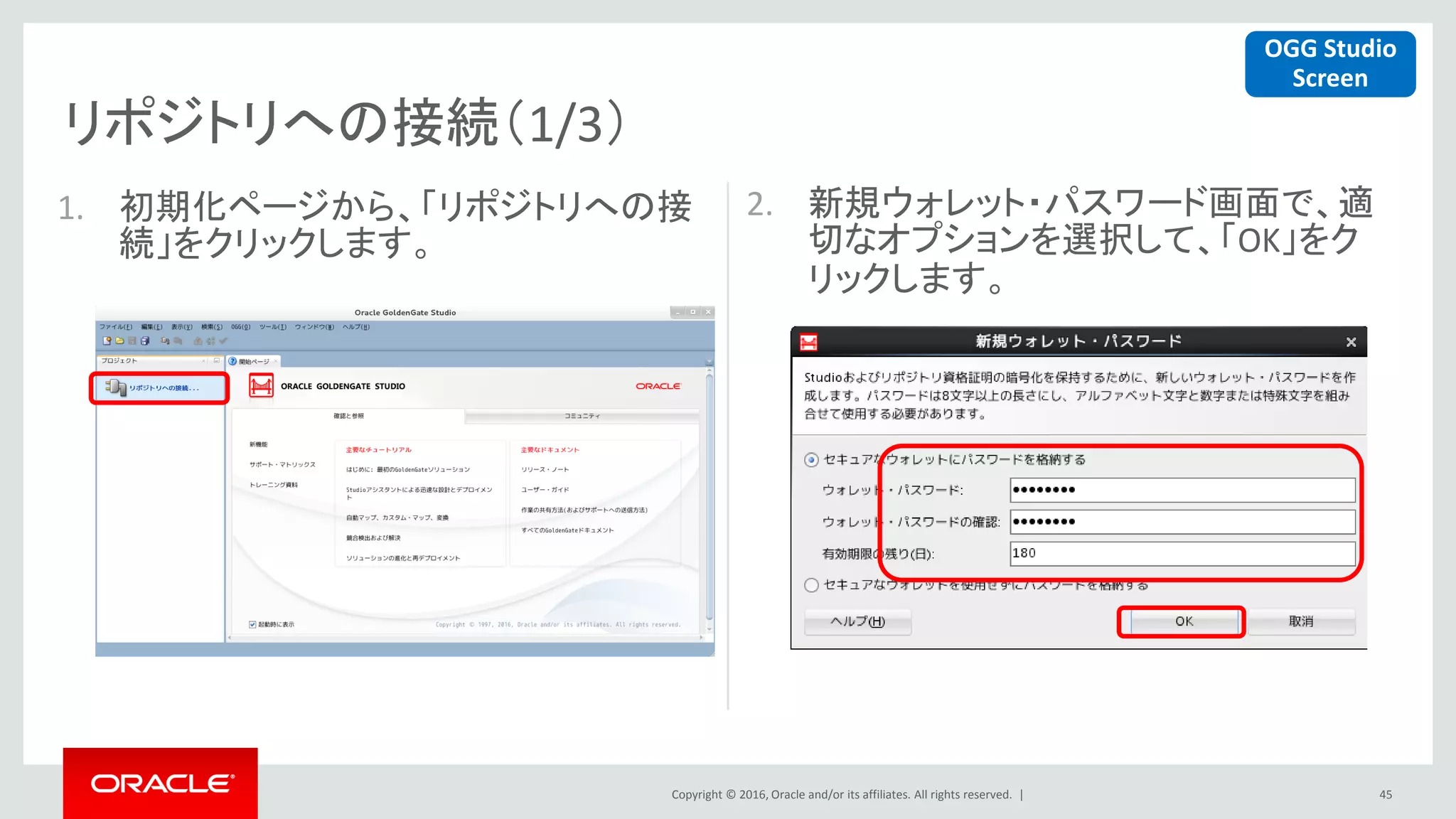 Copyright © 2016, Oracle and/or its affiliates. All rights reserved. |
リポジトリへの接続（1/3）
45
1. 初期化ページから、「リポジトリへの接
続」をクリックします。
2. 新規ウォレット・パスワード画面で、適
切なオプションを選択して、「OK」をク
リックします。
OGG Studio
Screen
 