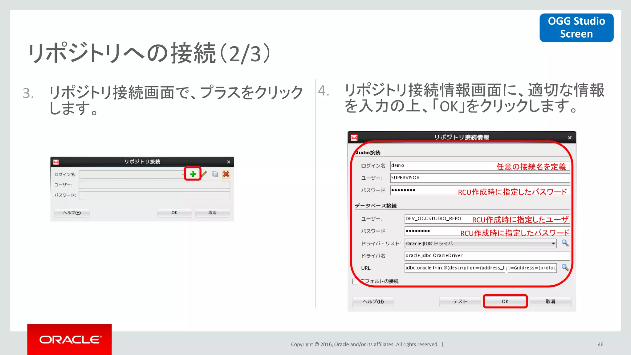 Copyright © 2016, Oracle and/or its affiliates. All rights reserved. |
リポジトリへの接続（2/3）
46
4. リポジトリ接続情報画面に、適切な情報
を入力の上、「OK」をクリックします。
OGG Studio
Screen
任意の接続名を定義
RCU作成時に指定したパスワード
RCU作成時に指定したユーザ
RCU作成時に指定したパスワード
3. リポジトリ接続画面で、プラスをクリック
します。
 