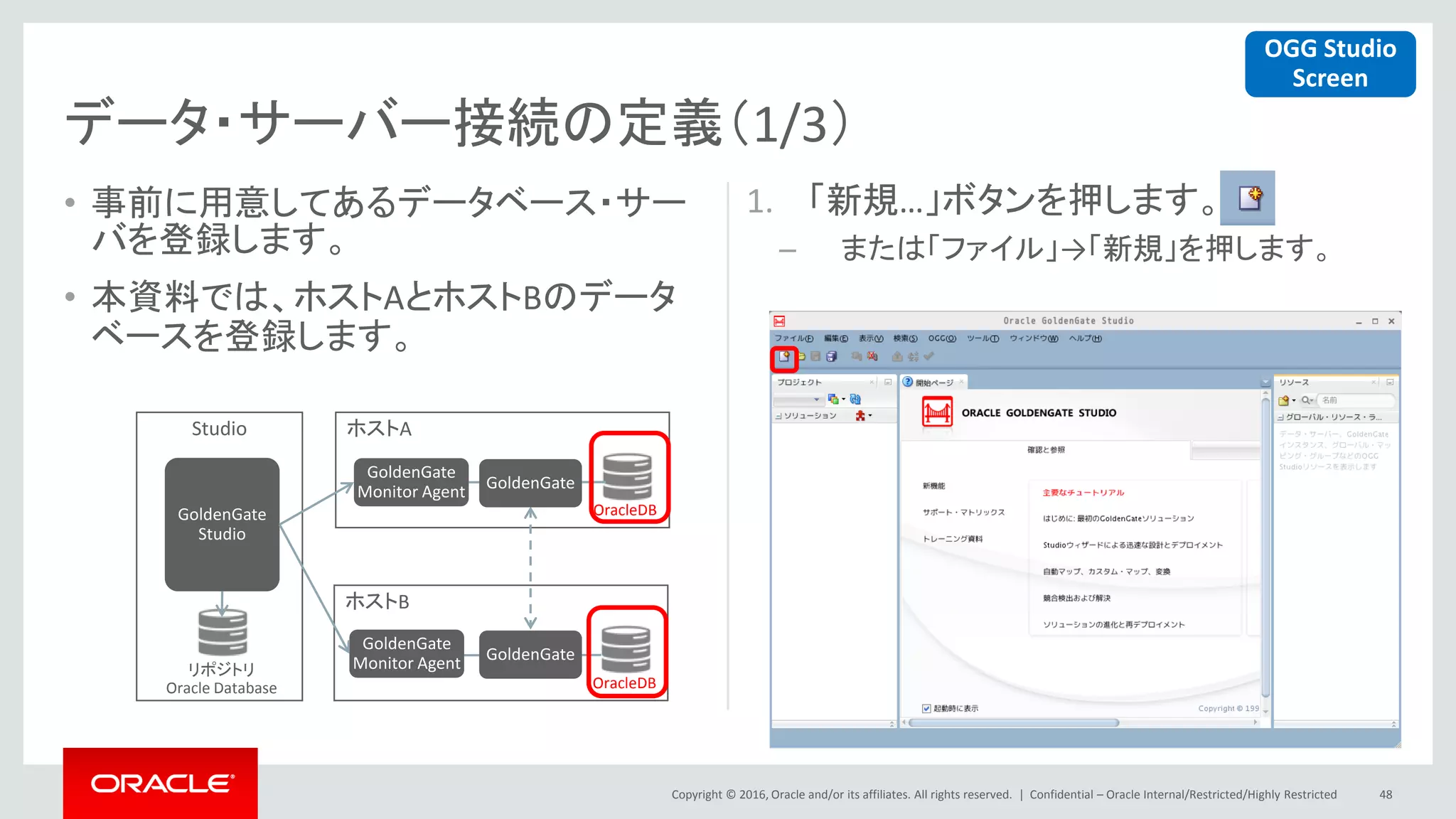 Copyright © 2016, Oracle and/or its affiliates. All rights reserved. |
ホストA
ホストB
• 事前に用意してあるデータベース・サー
バを登録します。
• 本資料では、ホストAとホストBのデータ
ベースを登録します。
1. 「新規…」ボタンを押します。
– または「ファイル」→「新規」を押します。
Confidential – Oracle Internal/Restricted/Highly Restricted 48
データ・サーバー接続の定義（1/3）
Studio
GoldenGate
Monitor Agent
GoldenGate
Monitor Agentリポジトリ
Oracle Database
OracleDB
OracleDB
GoldenGate
Studio
GoldenGate
GoldenGate
OGG Studio
Screen
 