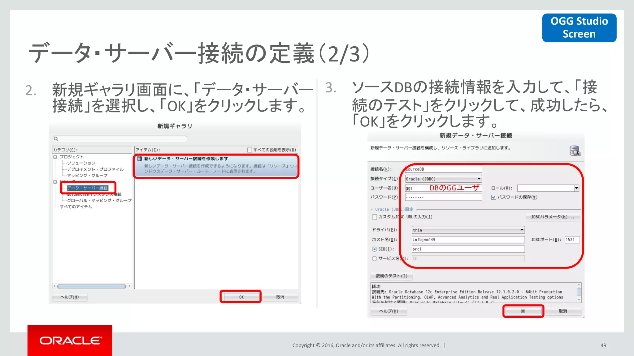 Copyright © 2016, Oracle and/or its affiliates. All rights reserved. |
データ・サーバー接続の定義（2/3）
49
2. 新規ギャラリ画面に、「データ・サーバー
接続」を選択し、「OK」をクリックします。
3. ソースDBの接続情報を入力して、「接
続のテスト」をクリックして、成功したら、
「OK」をクリックします。
DBのGGユーザ
OGG Studio
Screen
 