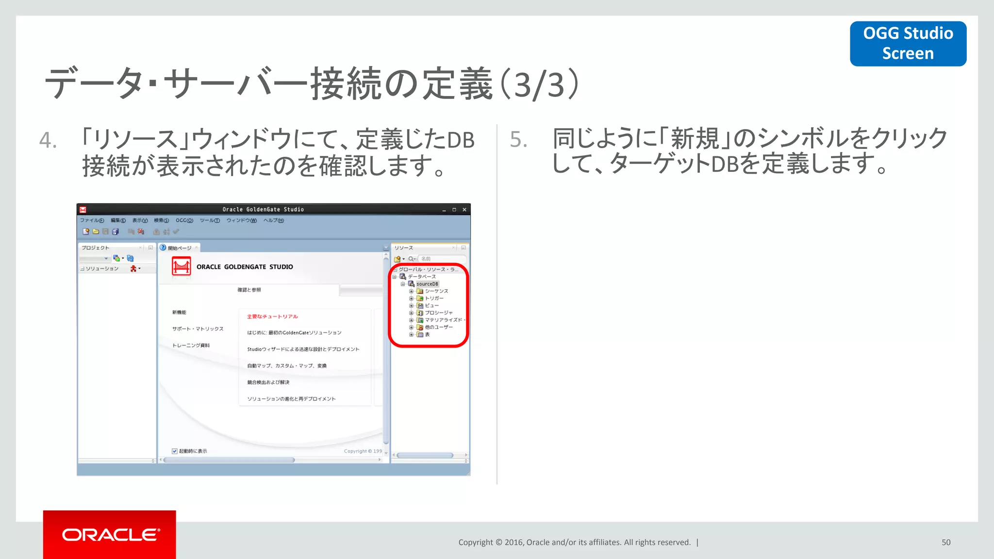 Copyright © 2016, Oracle and/or its affiliates. All rights reserved. |
データ・サーバー接続の定義（3/3）
50
4. 「リソース」ウィンドウにて、定義じたDB
接続が表示されたのを確認します。
5. 同じように「新規」のシンボルをクリック
して、ターゲットDBを定義します。
OGG Studio
Screen
 