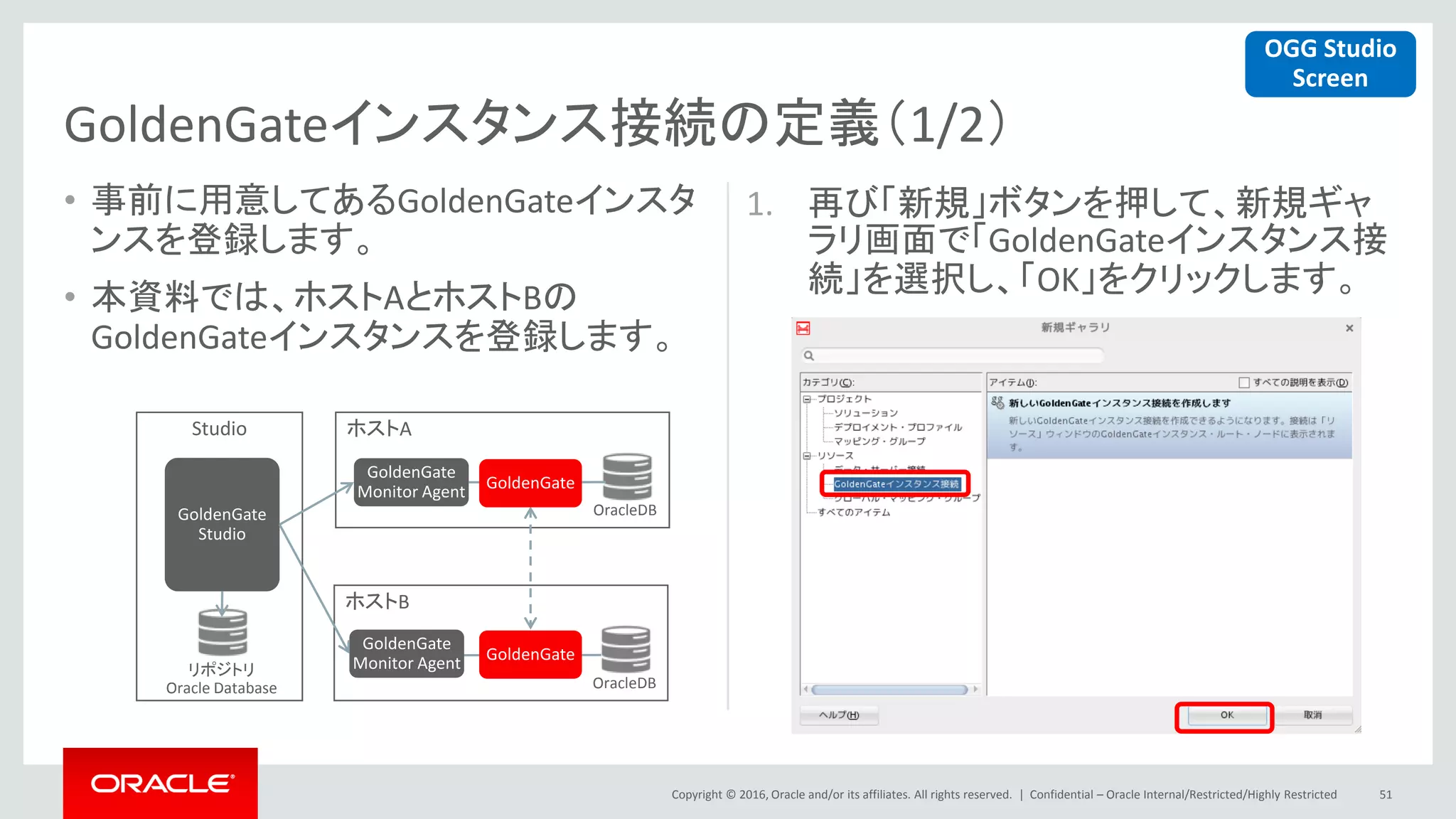 Copyright © 2016, Oracle and/or its affiliates. All rights reserved. |
• 事前に用意してあるGoldenGateインスタ
ンスを登録します。
• 本資料では、ホストAとホストBの
GoldenGateインスタンスを登録します。
1. 再び「新規」ボタンを押して、新規ギャ
ラリ画面で「GoldenGateインスタンス接
続」を選択し、「OK」をクリックします。
Confidential – Oracle Internal/Restricted/Highly Restricted 51
GoldenGateインスタンス接続の定義（1/2）
ホストA
ホストB
Studio
GoldenGate
Monitor Agent
GoldenGate
Monitor Agentリポジトリ
Oracle Database
OracleDB
OracleDB
GoldenGate
Studio
GoldenGate
GoldenGate
OGG Studio
Screen
 