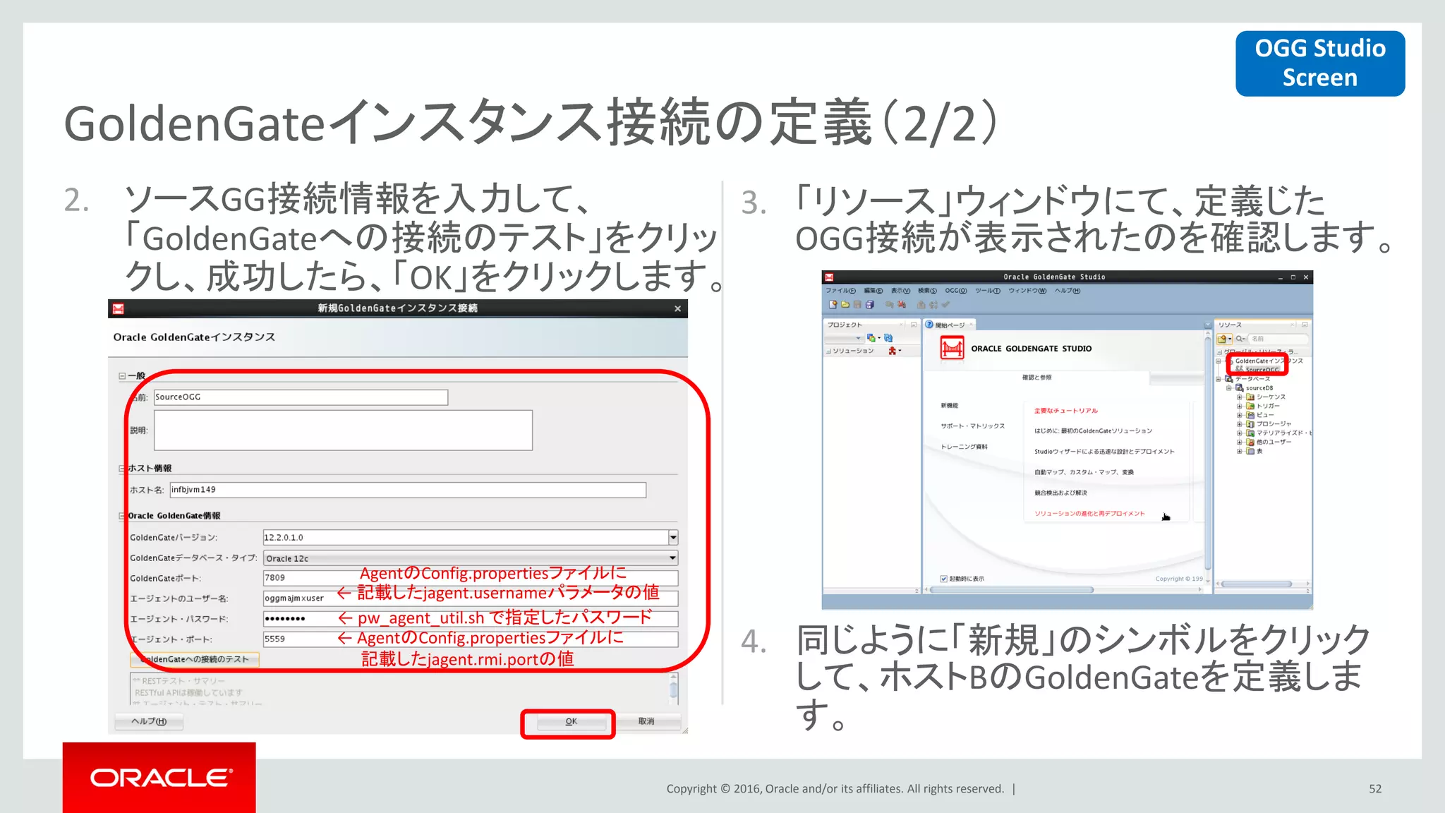 Copyright © 2016, Oracle and/or its affiliates. All rights reserved. |
2. ソースGG接続情報を入力して、
「GoldenGateへの接続のテスト」をクリッ
クし、成功したら、「OK」をクリックします。
3. 「リソース」ウィンドウにて、定義じた
OGG接続が表示されたのを確認します。
4. 同じように「新規」のシンボルをクリック
して、ホストBのGoldenGateを定義しま
す。
52
GoldenGateインスタンス接続の定義（2/2）
OGG Studio
Screen
AgentのConfig.propertiesファイルに
← 記載したjagent.usernameパラメータの値
← pw_agent_util.sh で指定したパスワード
← AgentのConfig.propertiesファイルに
記載したjagent.rmi.portの値
 