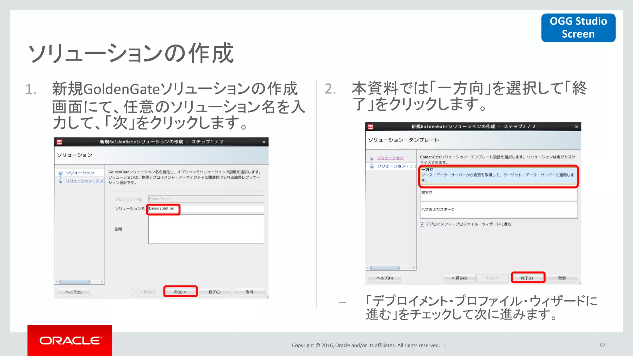 Copyright © 2016, Oracle and/or its affiliates. All rights reserved. |
ソリューションの作成
57
1. 新規GoldenGateソリューションの作成
画面にて、任意のソリューション名を入
力して、「次」をクリックします。
2. 本資料では「一方向」を選択して「終
了」をクリックします。
– 「デプロイメント・プロファイル・ウィザードに
進む」をチェックして次に進みます。
OGG Studio
Screen
 
