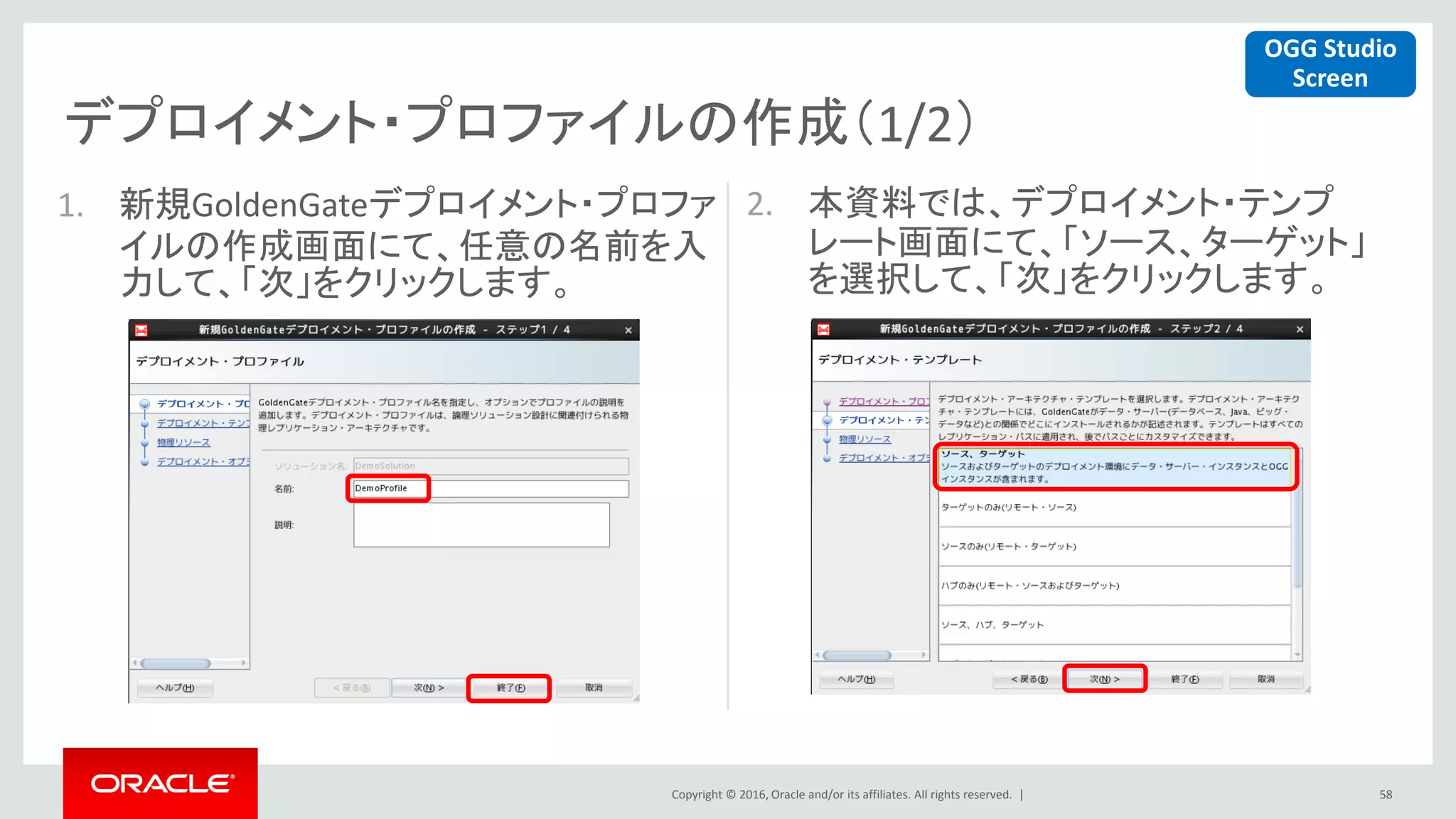 Copyright © 2016, Oracle and/or its affiliates. All rights reserved. |
デプロイメント・プロファイルの作成（1/2）
58
1. 新規GoldenGateデプロイメント・プロファ
イルの作成画面にて、任意の名前を入
力して、「次」をクリックします。
2. 本資料では、デプロイメント・テンプ
レート画面にて、「ソース、ターゲット」
を選択して、「次」をクリックします。
OGG Studio
Screen
 