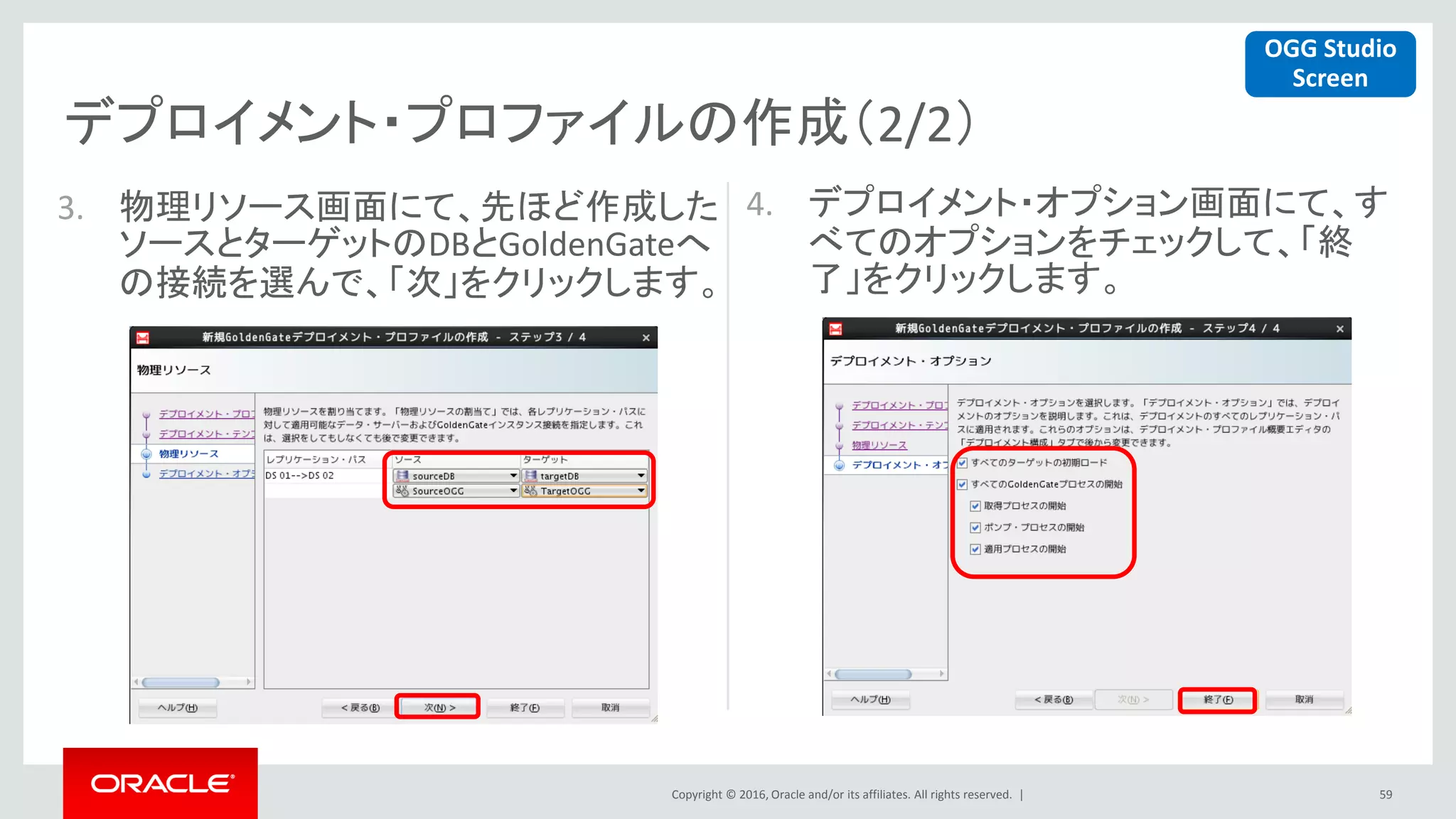 Copyright © 2016, Oracle and/or its affiliates. All rights reserved. |
デプロイメント・プロファイルの作成（2/2）
59
3. 物理リソース画面にて、先ほど作成した
ソースとターゲットのDBとGoldenGateへ
の接続を選んで、「次」をクリックします。
4. デプロイメント・オプション画面にて、す
べてのオプションをチェックして、「終
了」をクリックします。
OGG Studio
Screen
 