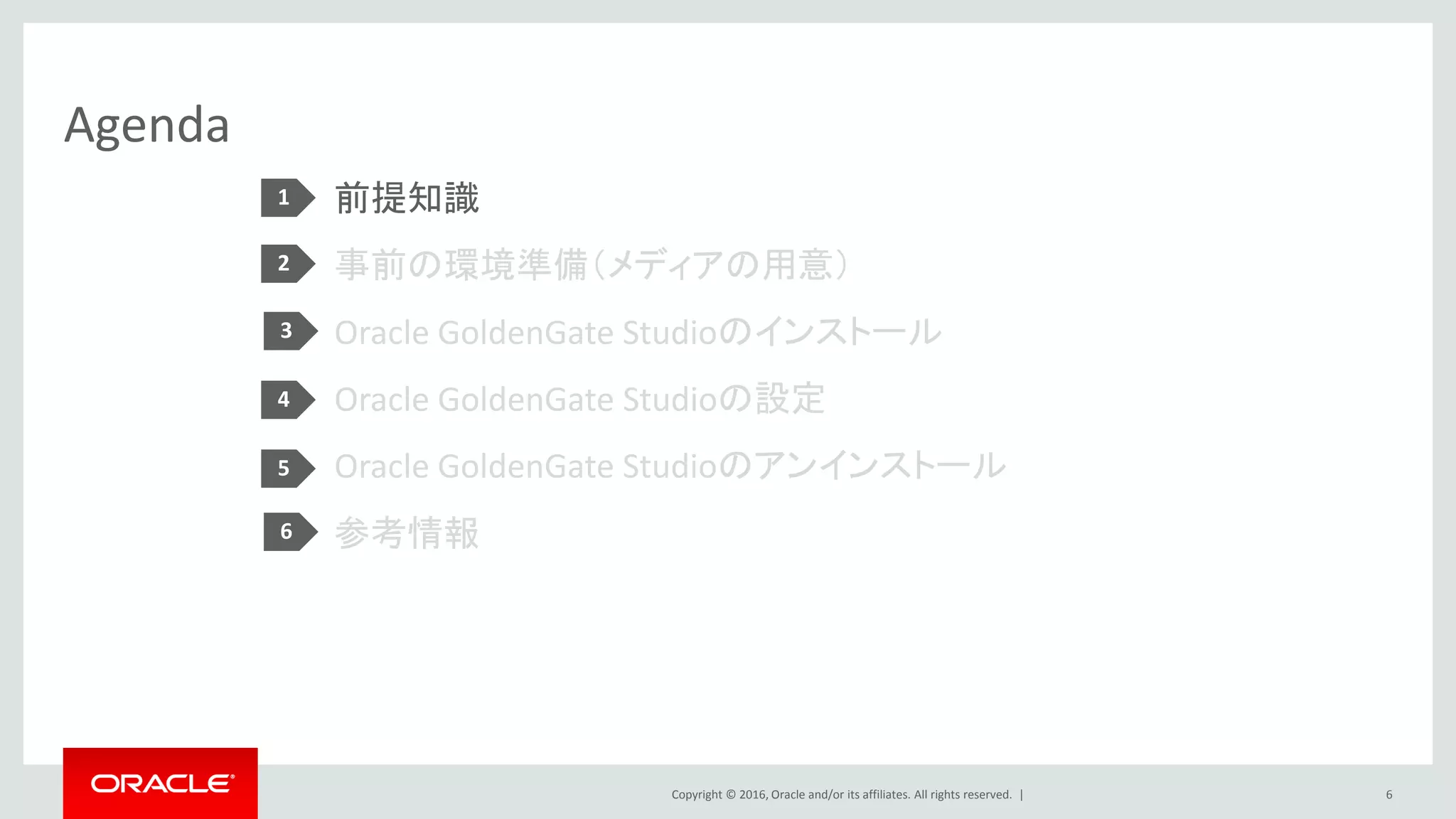 Copyright © 2016, Oracle and/or its affiliates. All rights reserved. |
Agenda
前提知識
事前の環境準備（メディアの用意）
Oracle GoldenGate Studioのインストール
Oracle GoldenGate Studioの設定
Oracle GoldenGate Studioのアンインストール
参考情報
6
1
2
3
4
5
6
 