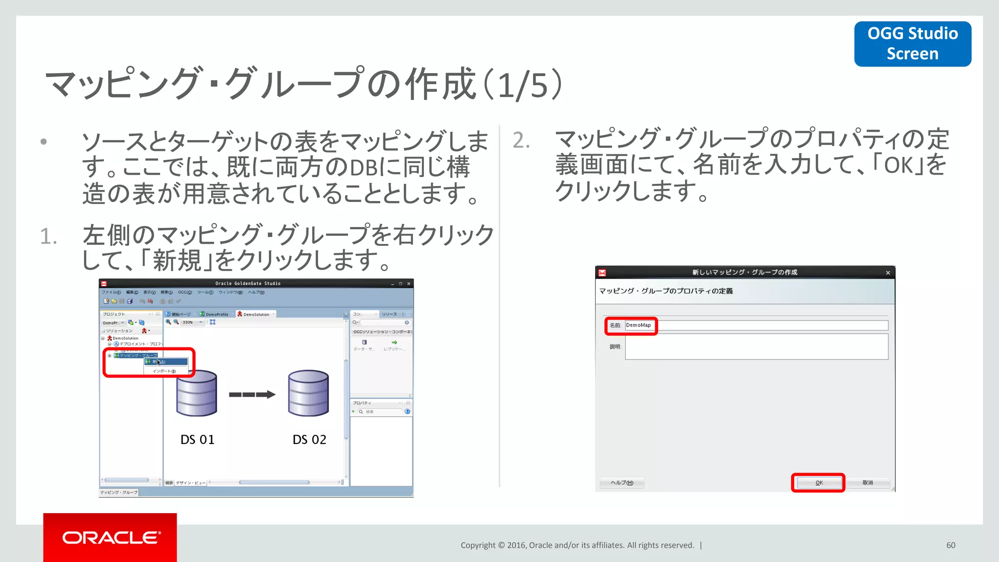 Copyright © 2016, Oracle and/or its affiliates. All rights reserved. |
マッピング・グループの作成（1/5）
60
• ソースとターゲットの表をマッピングしま
す。ここでは、既に両方のDBに同じ構
造の表が用意されていることとします。
1. 左側のマッピング・グループを右クリック
して、「新規」をクリックします。
2. マッピング・グループのプロパティの定
義画面にて、名前を入力して、「OK」を
クリックします。
OGG Studio
Screen
 