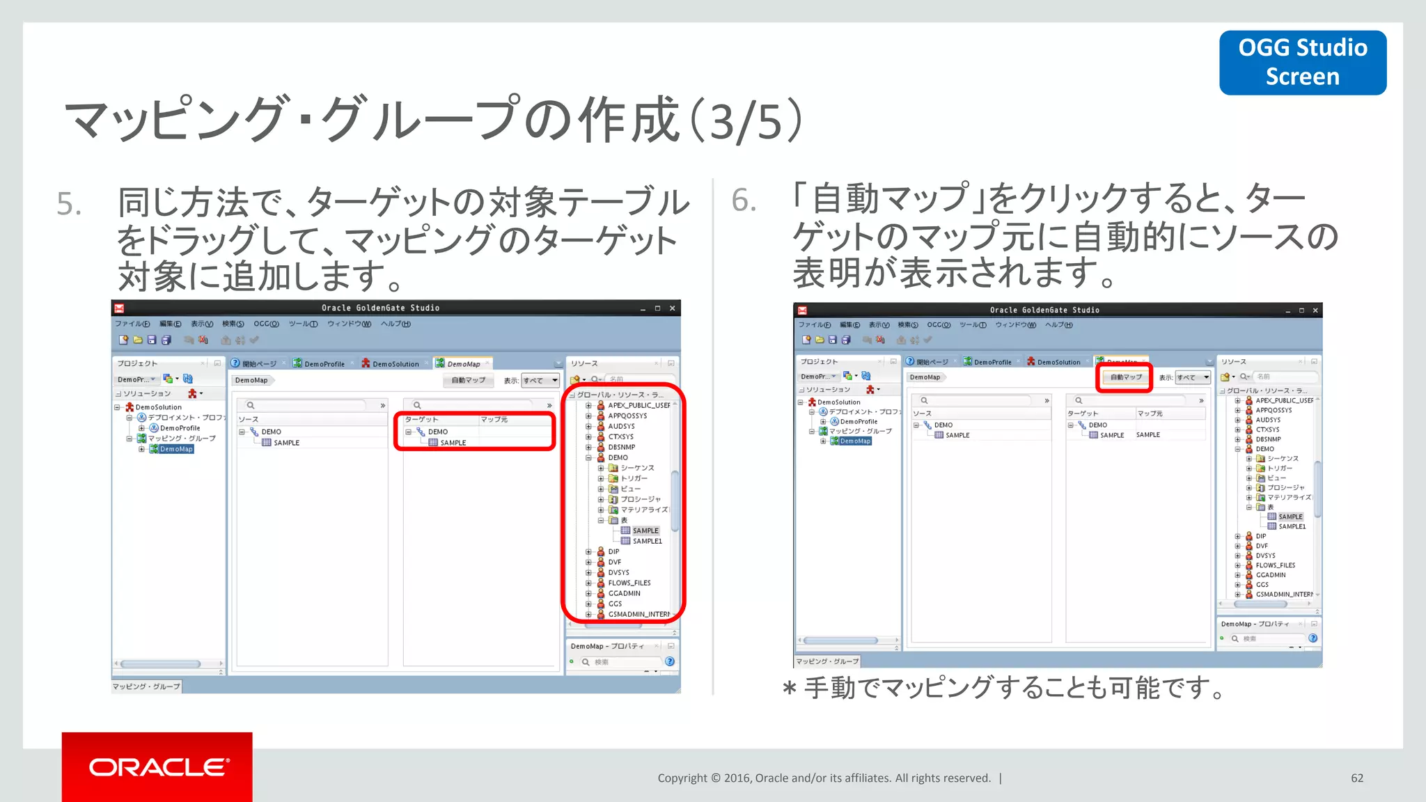 Copyright © 2016, Oracle and/or its affiliates. All rights reserved. |
マッピング・グループの作成（3/5）
62
5. 同じ方法で、ターゲットの対象テーブル
をドラッグして、マッピングのターゲット
対象に追加します。
6. 「自動マップ」をクリックすると、ター
ゲットのマップ元に自動的にソースの
表明が表示されます。
OGG Studio
Screen
＊手動でマッピングすることも可能です。
 