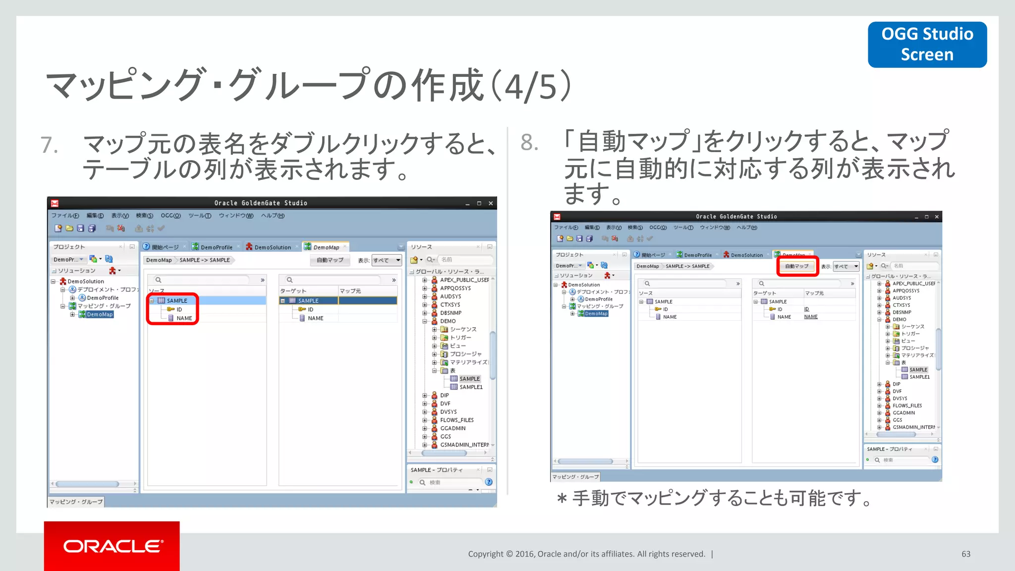 Copyright © 2016, Oracle and/or its affiliates. All rights reserved. |
マッピング・グループの作成（4/5）
63
7. マップ元の表名をダブルクリックすると、
テーブルの列が表示されます。
8. 「自動マップ」をクリックすると、マップ
元に自動的に対応する列が表示され
ます。
OGG Studio
Screen
＊手動でマッピングすることも可能です。
 